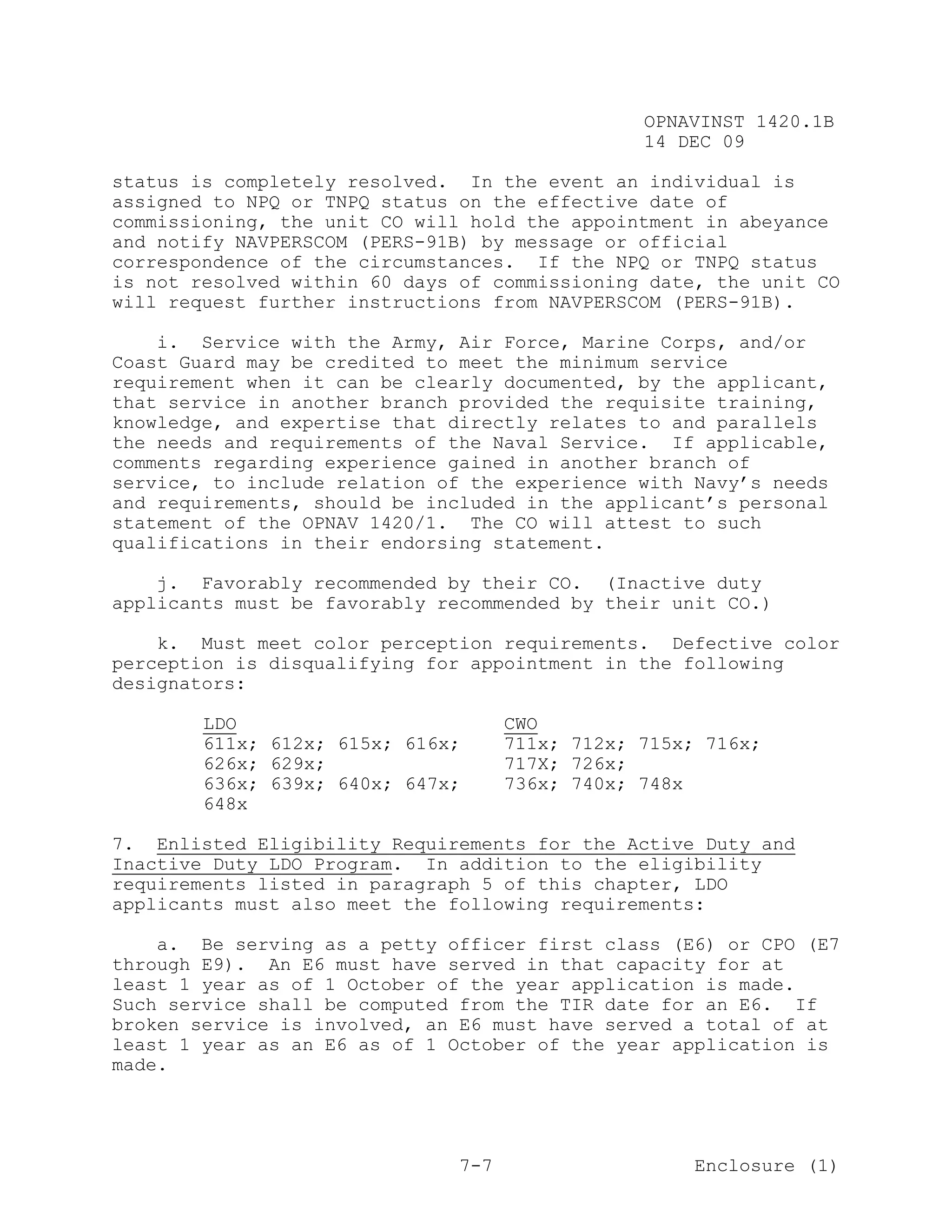 OPNAVINST 1420.1B
                                                 14 DEC 09

status is completely resolved. In the event an individual is
assigned to NPQ or TNPQ status on the effective date of
commissioning, the unit CO will hold the appointment in abeyance
and notify NAVPERSCOM (PERS-91B) by message or official
correspondence of the circumstances. If the NPQ or TNPQ status
is not resolved within 60 days of commissioning date, the unit CO
will request further instructions from NAVPERSCOM (PERS-91B).

    i. Service with the Army, Air Force, Marine Corps, and/or
Coast Guard may be credited to meet the minimum service
requirement when it can be clearly documented, by the applicant,
that service in another branch provided the requisite training,
knowledge, and expertise that directly relates to and parallels
the needs and requirements of the Naval Service. If applicable,
comments regarding experience gained in another branch of
service, to include relation of the experience with Navy’s needs
and requirements, should be included in the applicant’s personal
statement of the OPNAV 1420/1. The CO will attest to such
qualifications in their endorsing statement.

    j. Favorably recommended by their CO. (Inactive duty
applicants must be favorably recommended by their unit CO.)

    k. Must meet color perception requirements. Defective color
perception is disqualifying for appointment in the following
designators:

        LDO                          CWO
        611x; 612x; 615x; 616x;      711x; 712x; 715x; 716x;
        626x; 629x;                  717X; 726x;
        636x; 639x; 640x; 647x;      736x; 740x; 748x
        648x

7. Enlisted Eligibility Requirements for the Active Duty and
Inactive Duty LDO Program. In addition to the eligibility
requirements listed in paragraph 5 of this chapter, LDO
applicants must also meet the following requirements:

    a. Be serving as a petty officer first class (E6) or CPO (E7
through E9). An E6 must have served in that capacity for at
least 1 year as of 1 October of the year application is made.
Such service shall be computed from the TIR date for an E6. If
broken service is involved, an E6 must have served a total of at
least 1 year as an E6 as of 1 October of the year application is
made.




                               7-7                    Enclosure (1)
 