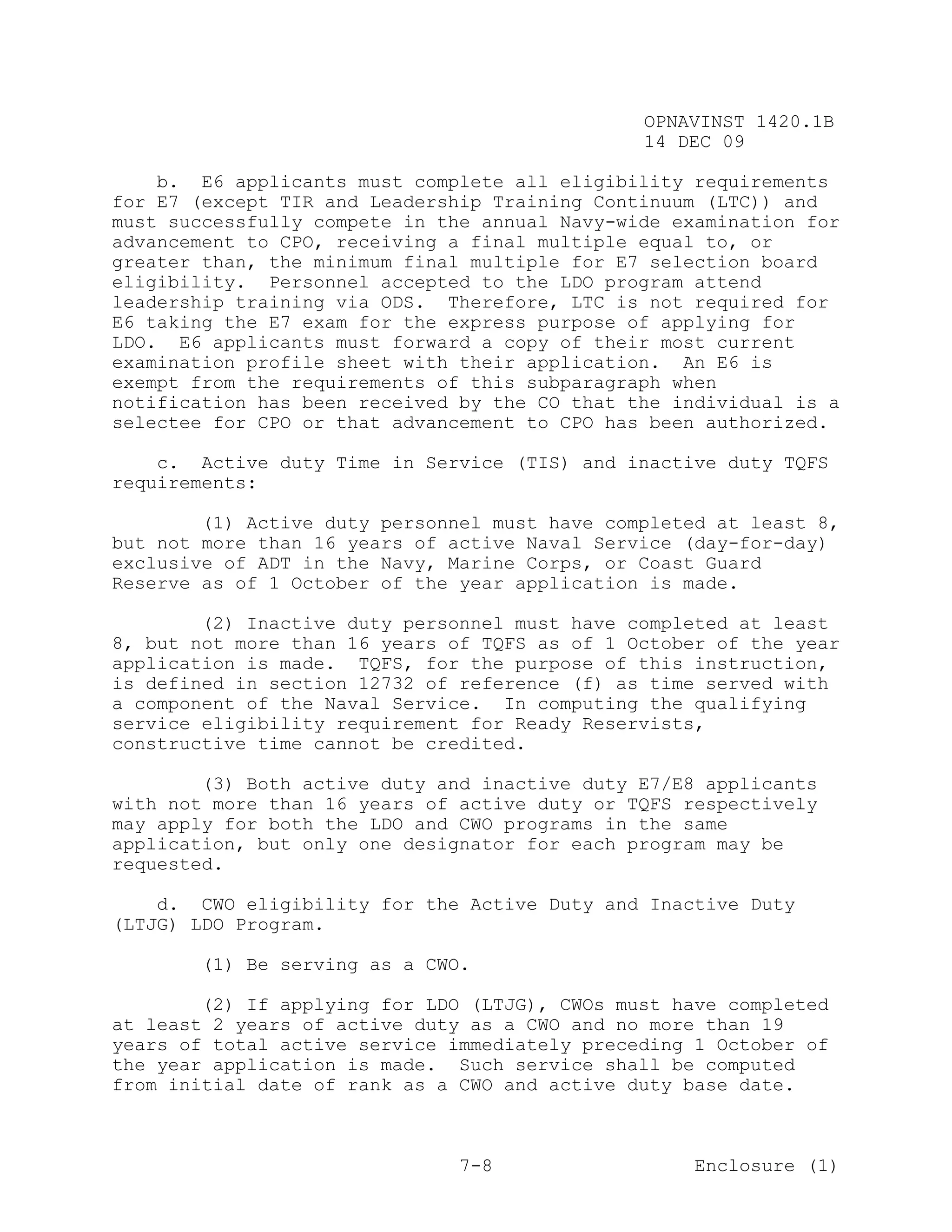 OPNAVINST 1420.1B
                                               14 DEC 09

    b. E6 applicants must complete all eligibility requirements
for E7 (except TIR and Leadership Training Continuum (LTC)) and
must successfully compete in the annual Navy-wide examination for
advancement to CPO, receiving a final multiple equal to, or
greater than, the minimum final multiple for E7 selection board
eligibility. Personnel accepted to the LDO program attend
leadership training via ODS. Therefore, LTC is not required for
E6 taking the E7 exam for the express purpose of applying for
LDO. E6 applicants must forward a copy of their most current
examination profile sheet with their application. An E6 is
exempt from the requirements of this subparagraph when
notification has been received by the CO that the individual is a
selectee for CPO or that advancement to CPO has been authorized.

    c. Active duty Time in Service (TIS) and inactive duty TQFS
requirements:

        (1) Active duty personnel must have completed at least 8,
but not more than 16 years of active Naval Service (day-for-day)
exclusive of ADT in the Navy, Marine Corps, or Coast Guard
Reserve as of 1 October of the year application is made.

        (2) Inactive duty personnel must have completed at least
8, but not more than 16 years of TQFS as of 1 October of the year
application is made. TQFS, for the purpose of this instruction,
is defined in section 12732 of reference (f) as time served with
a component of the Naval Service. In computing the qualifying
service eligibility requirement for Ready Reservists,
constructive time cannot be credited.

        (3) Both active duty and inactive duty E7/E8 applicants
with not more than 16 years of active duty or TQFS respectively
may apply for both the LDO and CWO programs in the same
application, but only one designator for each program may be
requested.

    d. CWO eligibility for the Active Duty and Inactive Duty
(LTJG) LDO Program.

       (1) Be serving as a CWO.

        (2) If applying for LDO (LTJG), CWOs must have completed
at least 2 years of active duty as a CWO and no more than 19
years of total active service immediately preceding 1 October of
the year application is made. Such service shall be computed
from initial date of rank as a CWO and active duty base date.



                               7-8                  Enclosure (1)
 