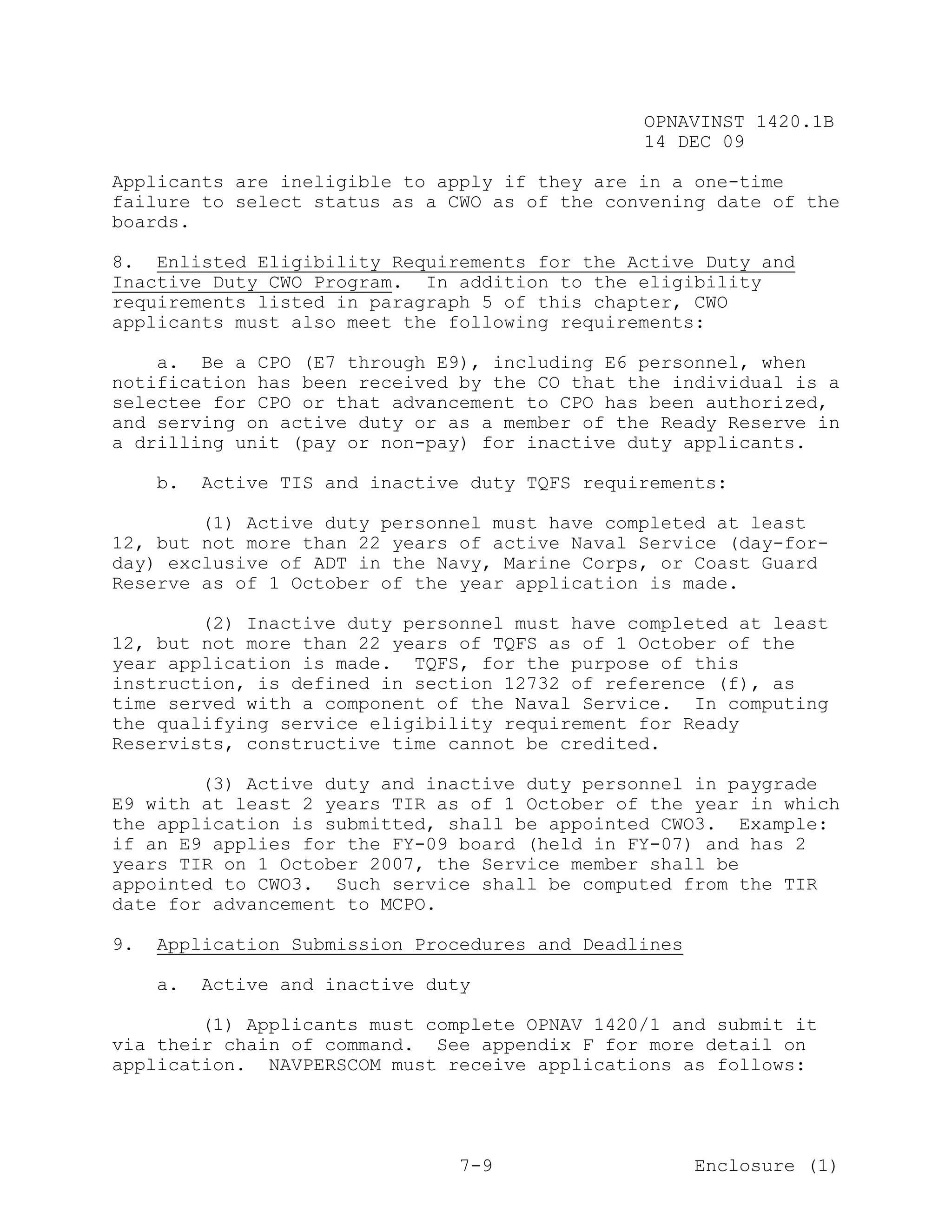 OPNAVINST 1420.1B
                                                 14 DEC 09

Applicants are ineligible to apply if they are in a one-time
failure to select status as a CWO as of the convening date of the
boards.

8. Enlisted Eligibility Requirements for the Active Duty and
Inactive Duty CWO Program. In addition to the eligibility
requirements listed in paragraph 5 of this chapter, CWO
applicants must also meet the following requirements:

    a. Be a CPO (E7 through E9), including E6 personnel, when
notification has been received by the CO that the individual is a
selectee for CPO or that advancement to CPO has been authorized,
and serving on active duty or as a member of the Ready Reserve in
a drilling unit (pay or non-pay) for inactive duty applicants.

     b.   Active TIS and inactive duty TQFS requirements:

        (1) Active duty personnel must have completed at least
12, but not more than 22 years of active Naval Service (day-for-
day) exclusive of ADT in the Navy, Marine Corps, or Coast Guard
Reserve as of 1 October of the year application is made.

        (2) Inactive duty personnel must have completed at least
12, but not more than 22 years of TQFS as of 1 October of the
year application is made. TQFS, for the purpose of this
instruction, is defined in section 12732 of reference (f), as
time served with a component of the Naval Service. In computing
the qualifying service eligibility requirement for Ready
Reservists, constructive time cannot be credited.

        (3) Active duty and inactive duty personnel in paygrade
E9 with at least 2 years TIR as of 1 October of the year in which
the application is submitted, shall be appointed CWO3. Example:
if an E9 applies for the FY-09 board (held in FY-07) and has 2
years TIR on 1 October 2007, the Service member shall be
appointed to CWO3. Such service shall be computed from the TIR
date for advancement to MCPO.

9.   Application Submission Procedures and Deadlines

     a.   Active and inactive duty

        (1) Applicants must complete OPNAV 1420/1 and submit it
via their chain of command. See appendix F for more detail on
application. NAVPERSCOM must receive applications as follows:




                                 7-9                   Enclosure (1)
 
