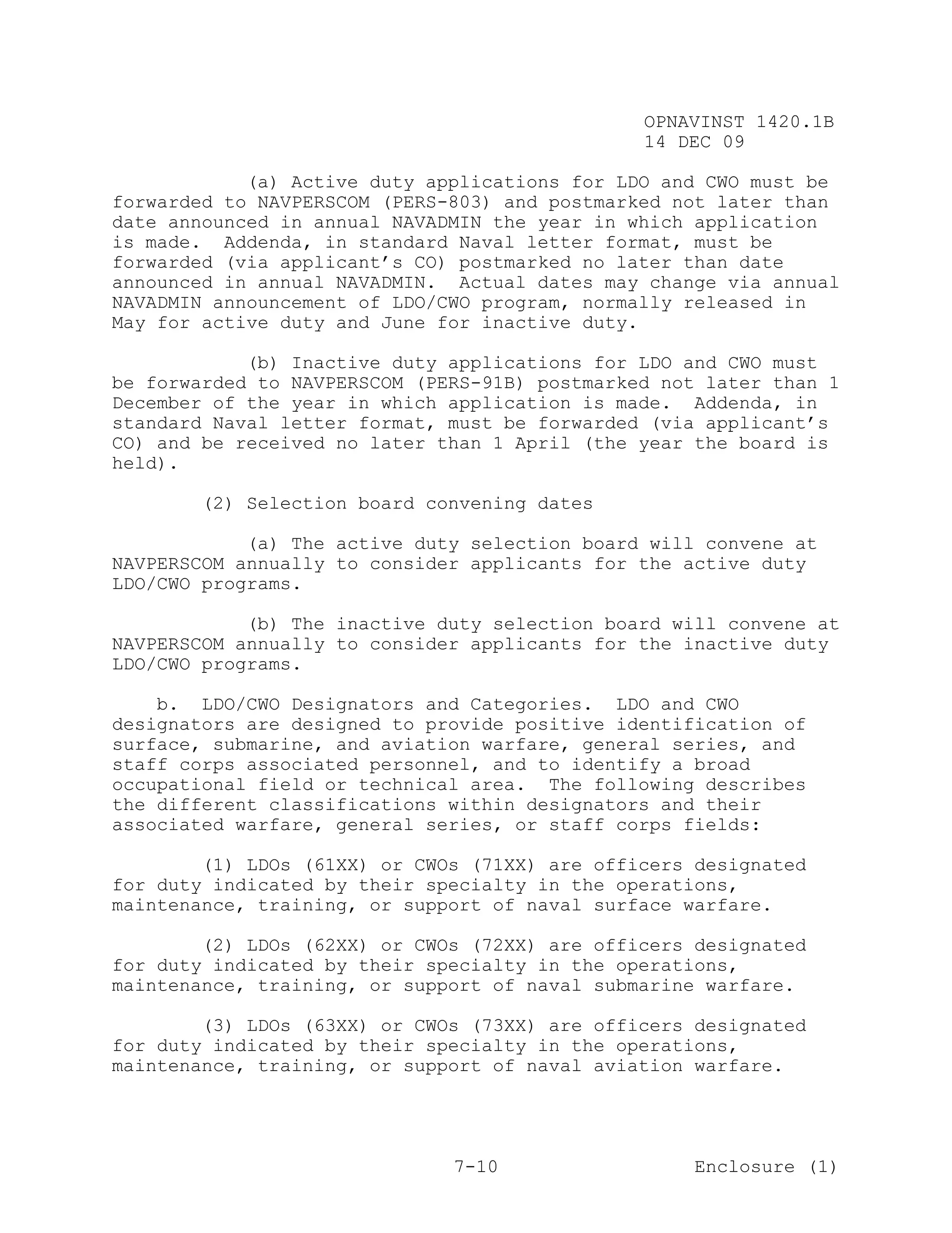 OPNAVINST 1420.1B
                                               14 DEC 09

            (a) Active duty applications for LDO and CWO must be
forwarded to NAVPERSCOM (PERS-803) and postmarked not later than
date announced in annual NAVADMIN the year in which application
is made. Addenda, in standard Naval letter format, must be
forwarded (via applicant’s CO) postmarked no later than date
announced in annual NAVADMIN. Actual dates may change via annual
NAVADMIN announcement of LDO/CWO program, normally released in
May for active duty and June for inactive duty.

            (b) Inactive duty applications for LDO and CWO must
be forwarded to NAVPERSCOM (PERS-91B) postmarked not later than 1
December of the year in which application is made. Addenda, in
standard Naval letter format, must be forwarded (via applicant’s
CO) and be received no later than 1 April (the year the board is
held).

       (2) Selection board convening dates

            (a) The active duty selection board will convene at
NAVPERSCOM annually to consider applicants for the active duty
LDO/CWO programs.

            (b) The inactive duty selection board will convene at
NAVPERSCOM annually to consider applicants for the inactive duty
LDO/CWO programs.

    b. LDO/CWO Designators and Categories. LDO and CWO
designators are designed to provide positive identification of
surface, submarine, and aviation warfare, general series, and
staff corps associated personnel, and to identify a broad
occupational field or technical area. The following describes
the different classifications within designators and their
associated warfare, general series, or staff corps fields:

        (1) LDOs (61XX) or CWOs (71XX) are officers designated
for duty indicated by their specialty in the operations,
maintenance, training, or support of naval surface warfare.

        (2) LDOs (62XX) or CWOs (72XX) are officers designated
for duty indicated by their specialty in the operations,
maintenance, training, or support of naval submarine warfare.

        (3) LDOs (63XX) or CWOs (73XX) are officers designated
for duty indicated by their specialty in the operations,
maintenance, training, or support of naval aviation warfare.




                              7-10                  Enclosure (1)
 
