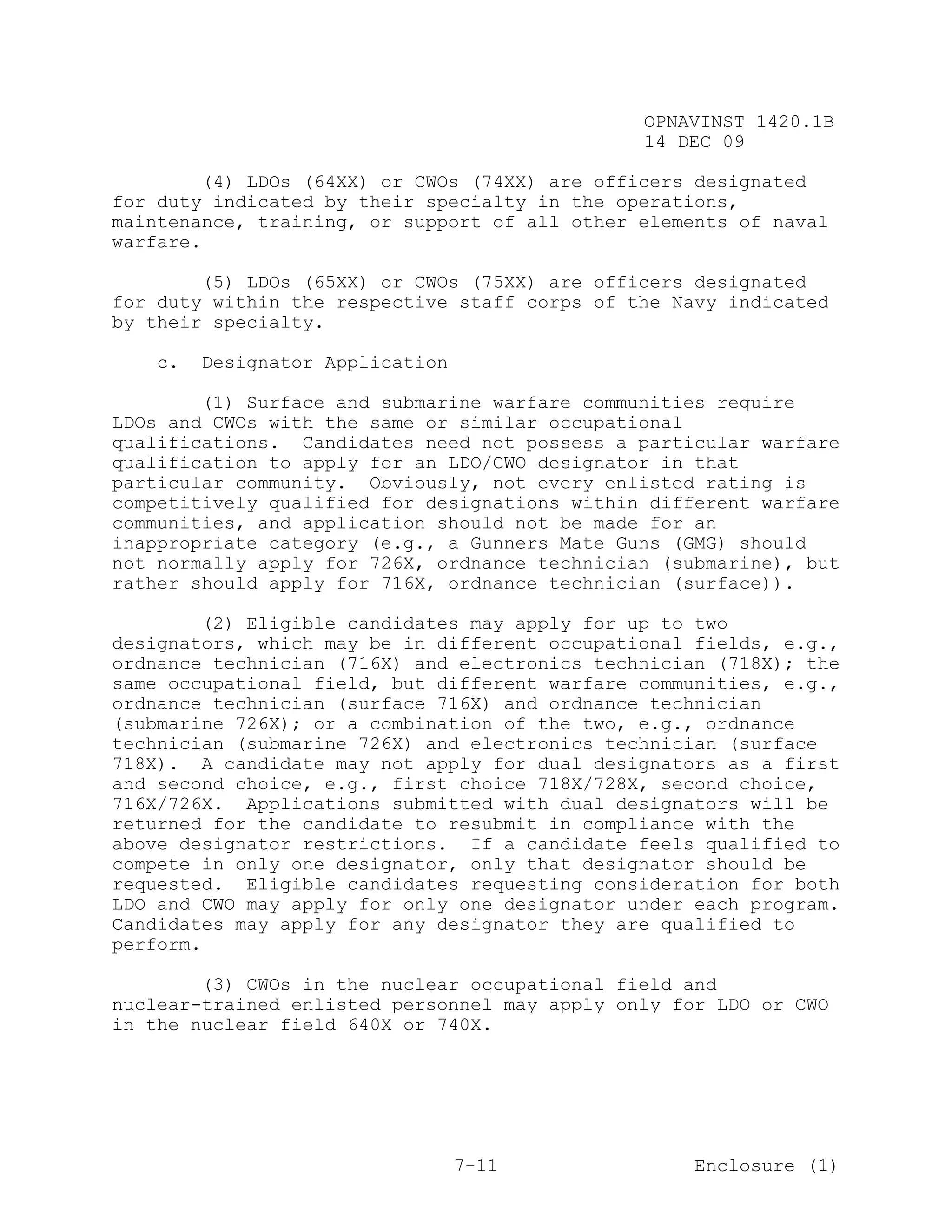 OPNAVINST 1420.1B
                                               14 DEC 09

        (4) LDOs (64XX) or CWOs (74XX) are officers designated
for duty indicated by their specialty in the operations,
maintenance, training, or support of all other elements of naval
warfare.

        (5) LDOs (65XX) or CWOs (75XX) are officers designated
for duty within the respective staff corps of the Navy indicated
by their specialty.

   c.   Designator Application

        (1) Surface and submarine warfare communities require
LDOs and CWOs with the same or similar occupational
qualifications. Candidates need not possess a particular warfare
qualification to apply for an LDO/CWO designator in that
particular community. Obviously, not every enlisted rating is
competitively qualified for designations within different warfare
communities, and application should not be made for an
inappropriate category (e.g., a Gunners Mate Guns (GMG) should
not normally apply for 726X, ordnance technician (submarine), but
rather should apply for 716X, ordnance technician (surface)).

        (2) Eligible candidates may apply for up to two
designators, which may be in different occupational fields, e.g.,
ordnance technician (716X) and electronics technician (718X); the
same occupational field, but different warfare communities, e.g.,
ordnance technician (surface 716X) and ordnance technician
(submarine 726X); or a combination of the two, e.g., ordnance
technician (submarine 726X) and electronics technician (surface
718X). A candidate may not apply for dual designators as a first
and second choice, e.g., first choice 718X/728X, second choice,
716X/726X. Applications submitted with dual designators will be
returned for the candidate to resubmit in compliance with the
above designator restrictions. If a candidate feels qualified to
compete in only one designator, only that designator should be
requested. Eligible candidates requesting consideration for both
LDO and CWO may apply for only one designator under each program.
Candidates may apply for any designator they are qualified to
perform.

        (3) CWOs in the nuclear occupational field and
nuclear-trained enlisted personnel may apply only for LDO or CWO
in the nuclear field 640X or 740X.




                                 7-11               Enclosure (1)
 