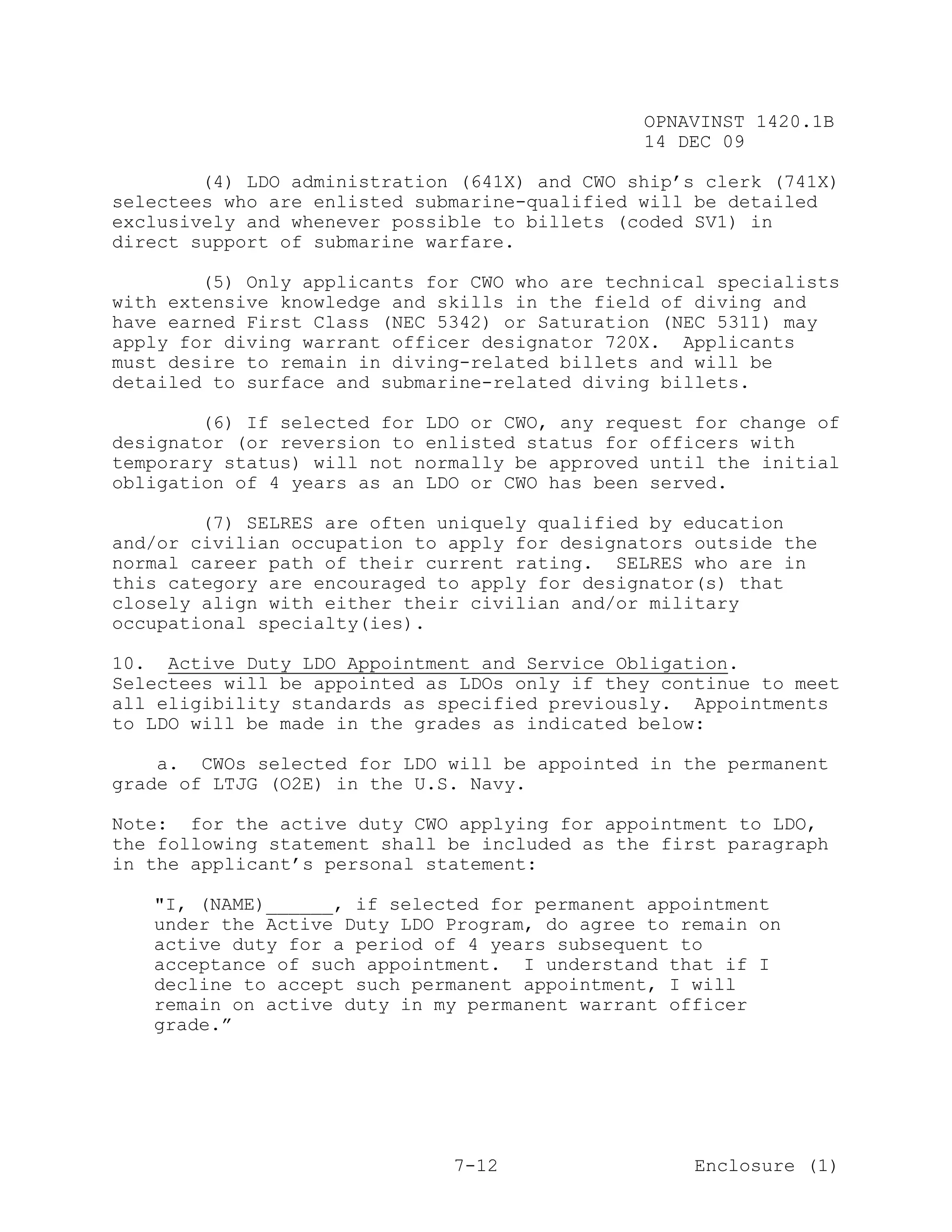 OPNAVINST 1420.1B
                                               14 DEC 09

        (4) LDO administration (641X) and CWO ship’s clerk (741X)
selectees who are enlisted submarine-qualified will be detailed
exclusively and whenever possible to billets (coded SV1) in
direct support of submarine warfare.

        (5) Only applicants for CWO who are technical specialists
with extensive knowledge and skills in the field of diving and
have earned First Class (NEC 5342) or Saturation (NEC 5311) may
apply for diving warrant officer designator 720X. Applicants
must desire to remain in diving-related billets and will be
detailed to surface and submarine-related diving billets.

        (6) If selected for LDO or CWO, any request for change of
designator (or reversion to enlisted status for officers with
temporary status) will not normally be approved until the initial
obligation of 4 years as an LDO or CWO has been served.

        (7) SELRES are often uniquely qualified by education
and/or civilian occupation to apply for designators outside the
normal career path of their current rating. SELRES who are in
this category are encouraged to apply for designator(s) that
closely align with either their civilian and/or military
occupational specialty(ies).

10. Active Duty LDO Appointment and Service Obligation.
Selectees will be appointed as LDOs only if they continue to meet
all eligibility standards as specified previously. Appointments
to LDO will be made in the grades as indicated below:

    a. CWOs selected for LDO will be appointed in the permanent
grade of LTJG (O2E) in the U.S. Navy.

Note: for the active duty CWO applying for appointment to LDO,
the following statement shall be included as the first paragraph
in the applicant’s personal statement:

   "I, (NAME)______, if selected for permanent appointment
   under the Active Duty LDO Program, do agree to remain on
   active duty for a period of 4 years subsequent to
   acceptance of such appointment. I understand that if I
   decline to accept such permanent appointment, I will
   remain on active duty in my permanent warrant officer
   grade.”




                              7-12                  Enclosure (1)
 