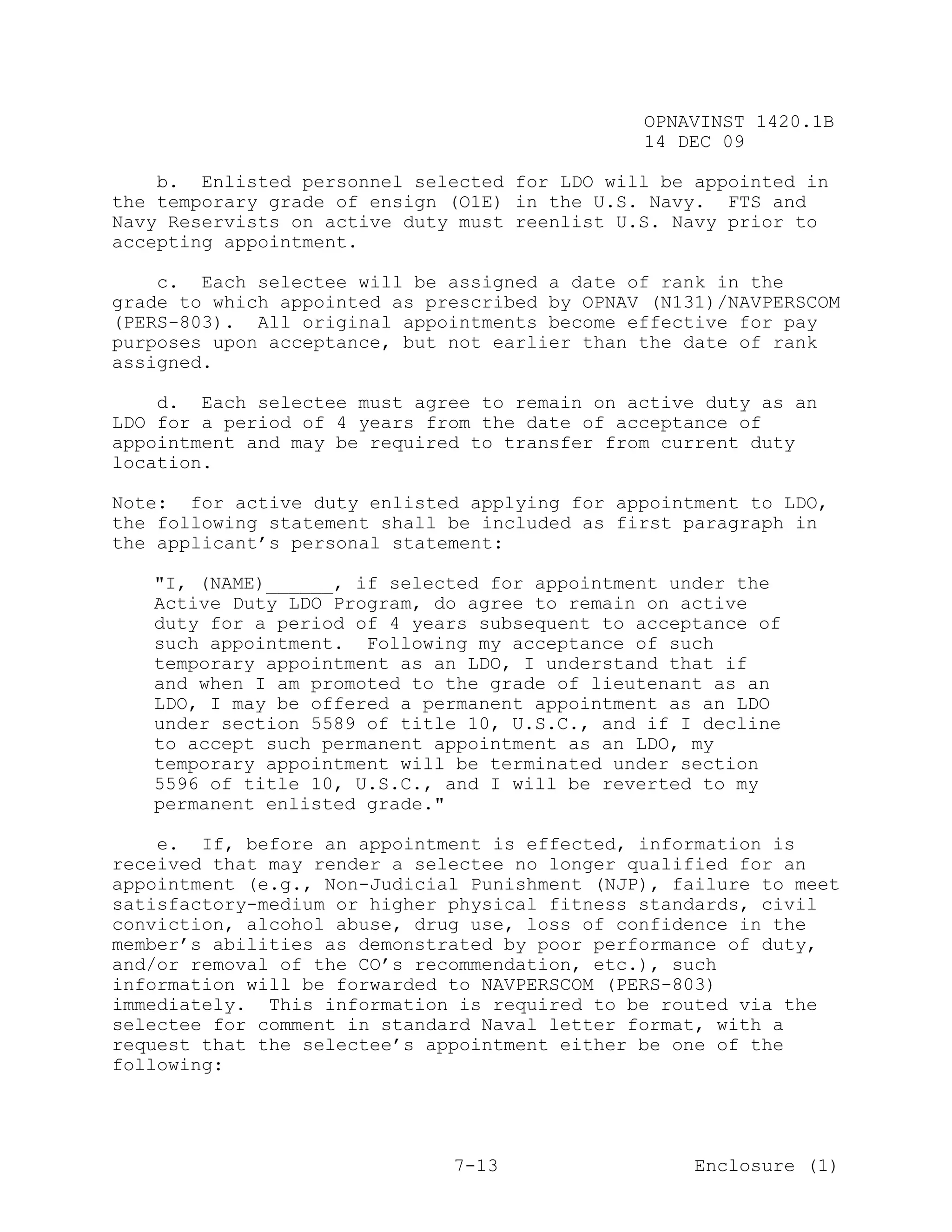 OPNAVINST 1420.1B
                                               14 DEC 09

    b. Enlisted personnel selected for LDO will be appointed in
the temporary grade of ensign (O1E) in the U.S. Navy. FTS and
Navy Reservists on active duty must reenlist U.S. Navy prior to
accepting appointment.

    c. Each selectee will be assigned a date of rank in the
grade to which appointed as prescribed by OPNAV (N131)/NAVPERSCOM
(PERS-803). All original appointments become effective for pay
purposes upon acceptance, but not earlier than the date of rank
assigned.

    d. Each selectee must agree to remain on active duty as an
LDO for a period of 4 years from the date of acceptance of
appointment and may be required to transfer from current duty
location.

Note: for active duty enlisted applying for appointment to LDO,
the following statement shall be included as first paragraph in
the applicant’s personal statement:

   "I, (NAME)______, if selected for appointment under the
   Active Duty LDO Program, do agree to remain on active
   duty for a period of 4 years subsequent to acceptance of
   such appointment. Following my acceptance of such
   temporary appointment as an LDO, I understand that if
   and when I am promoted to the grade of lieutenant as an
   LDO, I may be offered a permanent appointment as an LDO
   under section 5589 of title 10, U.S.C., and if I decline
   to accept such permanent appointment as an LDO, my
   temporary appointment will be terminated under section
   5596 of title 10, U.S.C., and I will be reverted to my
   permanent enlisted grade."

    e. If, before an appointment is effected, information is
received that may render a selectee no longer qualified for an
appointment (e.g., Non-Judicial Punishment (NJP), failure to meet
satisfactory-medium or higher physical fitness standards, civil
conviction, alcohol abuse, drug use, loss of confidence in the
member’s abilities as demonstrated by poor performance of duty,
and/or removal of the CO’s recommendation, etc.), such
information will be forwarded to NAVPERSCOM (PERS-803)
immediately. This information is required to be routed via the
selectee for comment in standard Naval letter format, with a
request that the selectee’s appointment either be one of the
following:




                              7-13                  Enclosure (1)
 