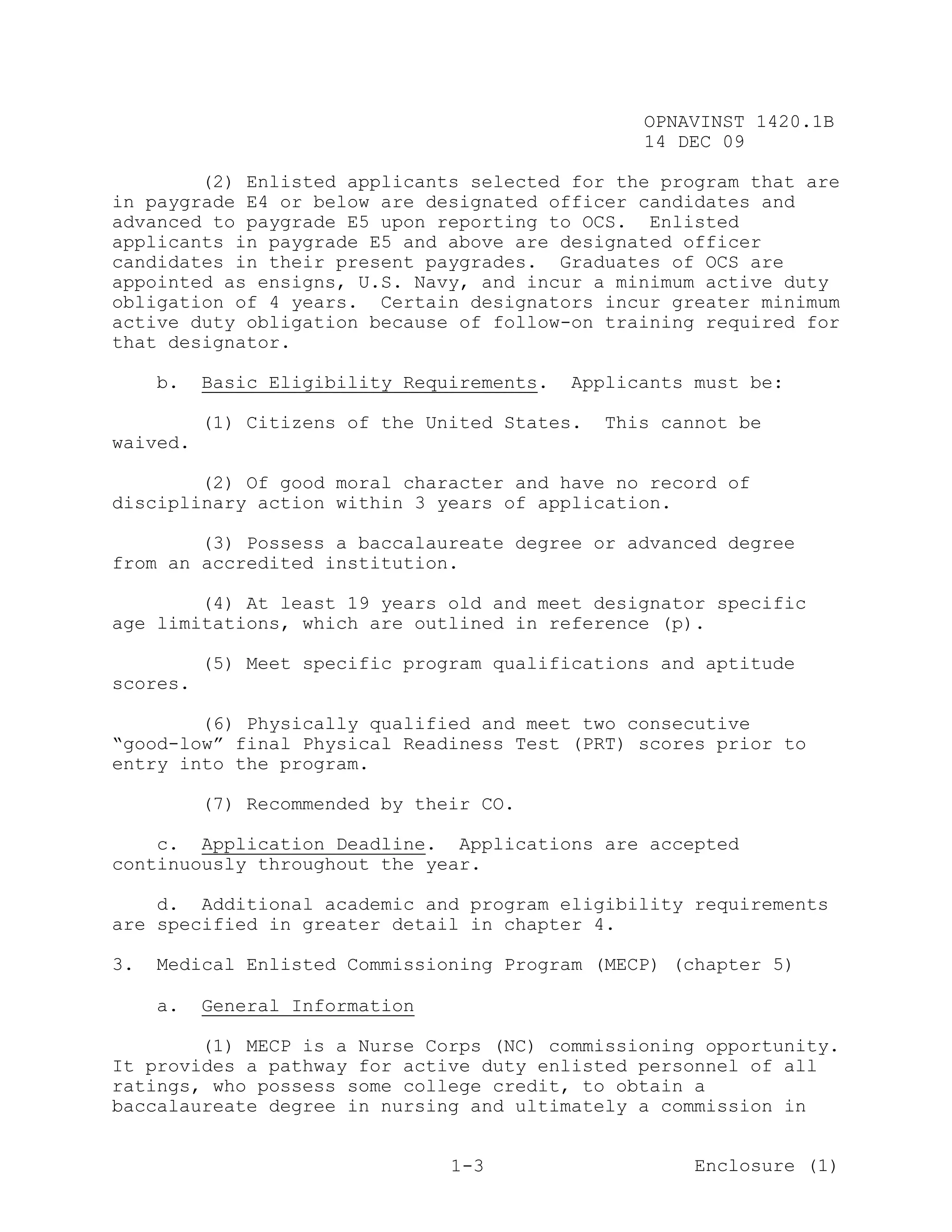 OPNAVINST 1420.1B
                                                  14 DEC 09

        (2) Enlisted applicants selected for the program that are
in paygrade E4 or below are designated officer candidates and
advanced to paygrade E5 upon reporting to OCS. Enlisted
applicants in paygrade E5 and above are designated officer
candidates in their present paygrades. Graduates of OCS are
appointed as ensigns, U.S. Navy, and incur a minimum active duty
obligation of 4 years. Certain designators incur greater minimum
active duty obligation because of follow-on training required for
that designator.

     b.   Basic Eligibility Requirements.   Applicants must be:

          (1) Citizens of the United States.   This cannot be
waived.

        (2) Of good moral character and have no record of
disciplinary action within 3 years of application.

        (3) Possess a baccalaureate degree or advanced degree
from an accredited institution.

        (4) At least 19 years old and meet designator specific
age limitations, which are outlined in reference (p).

          (5) Meet specific program qualifications and aptitude
scores.

        (6) Physically qualified and meet two consecutive
“good-low” final Physical Readiness Test (PRT) scores prior to
entry into the program.

          (7) Recommended by their CO.

    c. Application Deadline. Applications are accepted
continuously throughout the year.

    d. Additional academic and program eligibility requirements
are specified in greater detail in chapter 4.

3.   Medical Enlisted Commissioning Program (MECP) (chapter 5)

     a.   General Information

        (1) MECP is a Nurse Corps (NC) commissioning opportunity.
It provides a pathway for active duty enlisted personnel of all
ratings, who possess some college credit, to obtain a
baccalaureate degree in nursing and ultimately a commission in


                                1-3                    Enclosure (1)
 