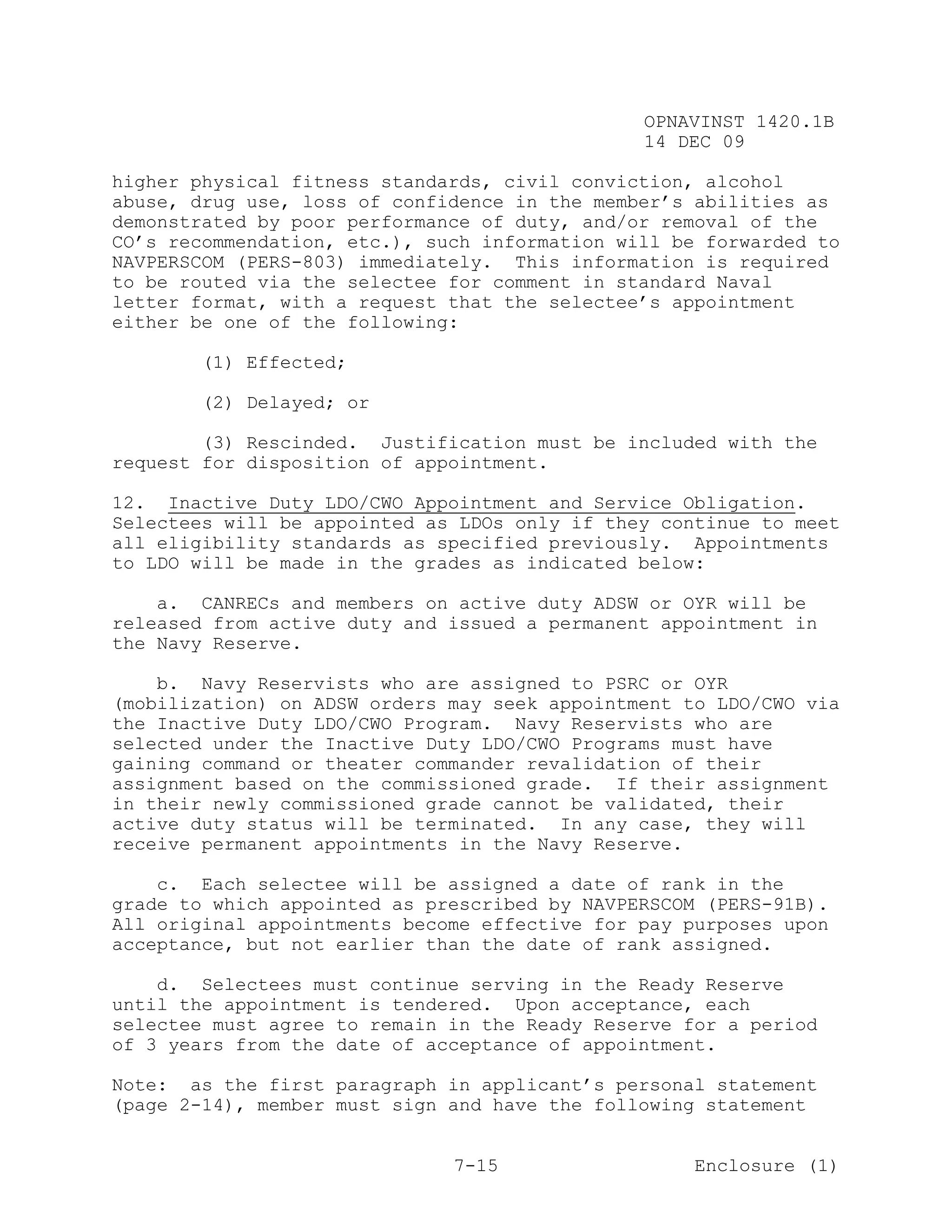 OPNAVINST 1420.1B
                                               14 DEC 09

higher physical fitness standards, civil conviction, alcohol
abuse, drug use, loss of confidence in the member’s abilities as
demonstrated by poor performance of duty, and/or removal of the
CO’s recommendation, etc.), such information will be forwarded to
NAVPERSCOM (PERS-803) immediately. This information is required
to be routed via the selectee for comment in standard Naval
letter format, with a request that the selectee’s appointment
either be one of the following:

       (1) Effected;

       (2) Delayed; or

        (3) Rescinded. Justification must be included with the
request for disposition of appointment.

12. Inactive Duty LDO/CWO Appointment and Service Obligation.
Selectees will be appointed as LDOs only if they continue to meet
all eligibility standards as specified previously. Appointments
to LDO will be made in the grades as indicated below:

    a. CANRECs and members on active duty ADSW or OYR will be
released from active duty and issued a permanent appointment in
the Navy Reserve.

    b. Navy Reservists who are assigned to PSRC or OYR
(mobilization) on ADSW orders may seek appointment to LDO/CWO via
the Inactive Duty LDO/CWO Program. Navy Reservists who are
selected under the Inactive Duty LDO/CWO Programs must have
gaining command or theater commander revalidation of their
assignment based on the commissioned grade. If their assignment
in their newly commissioned grade cannot be validated, their
active duty status will be terminated. In any case, they will
receive permanent appointments in the Navy Reserve.

    c. Each selectee will be assigned a date of rank in the
grade to which appointed as prescribed by NAVPERSCOM (PERS-91B).
All original appointments become effective for pay purposes upon
acceptance, but not earlier than the date of rank assigned.

    d. Selectees must continue serving in the Ready Reserve
until the appointment is tendered. Upon acceptance, each
selectee must agree to remain in the Ready Reserve for a period
of 3 years from the date of acceptance of appointment.

Note: as the first paragraph in applicant’s personal statement
(page 2-14), member must sign and have the following statement


                              7-15                  Enclosure (1)
 