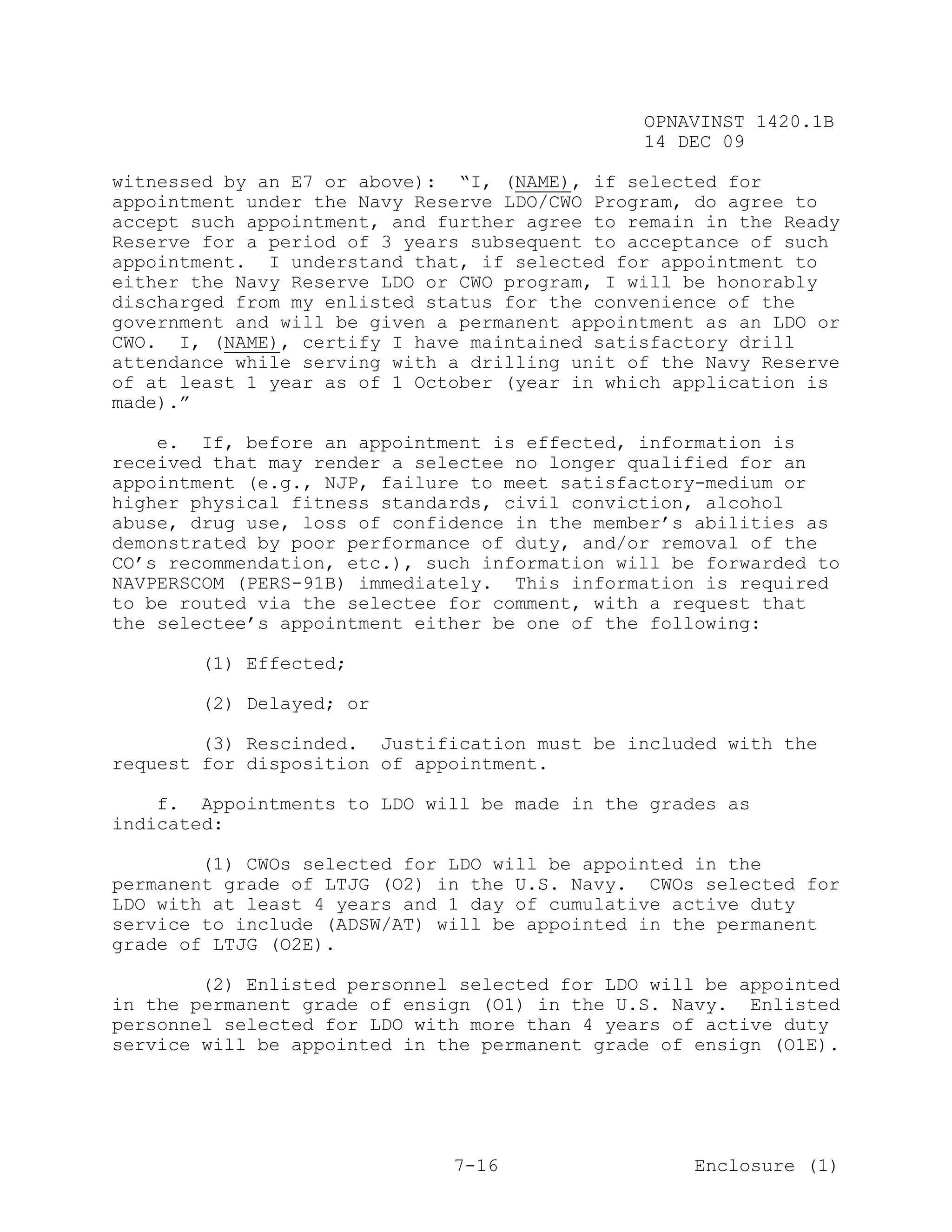OPNAVINST 1420.1B
                                               14 DEC 09

witnessed by an E7 or above): “I, (NAME), if selected for
appointment under the Navy Reserve LDO/CWO Program, do agree to
accept such appointment, and further agree to remain in the Ready
Reserve for a period of 3 years subsequent to acceptance of such
appointment. I understand that, if selected for appointment to
either the Navy Reserve LDO or CWO program, I will be honorably
discharged from my enlisted status for the convenience of the
government and will be given a permanent appointment as an LDO or
CWO. I, (NAME), certify I have maintained satisfactory drill
attendance while serving with a drilling unit of the Navy Reserve
of at least 1 year as of 1 October (year in which application is
made).”

    e. If, before an appointment is effected, information is
received that may render a selectee no longer qualified for an
appointment (e.g., NJP, failure to meet satisfactory-medium or
higher physical fitness standards, civil conviction, alcohol
abuse, drug use, loss of confidence in the member’s abilities as
demonstrated by poor performance of duty, and/or removal of the
CO’s recommendation, etc.), such information will be forwarded to
NAVPERSCOM (PERS-91B) immediately. This information is required
to be routed via the selectee for comment, with a request that
the selectee’s appointment either be one of the following:

       (1) Effected;

       (2) Delayed; or

        (3) Rescinded. Justification must be included with the
request for disposition of appointment.

    f. Appointments to LDO will be made in the grades as
indicated:

        (1) CWOs selected for LDO will be appointed in the
permanent grade of LTJG (O2) in the U.S. Navy. CWOs selected for
LDO with at least 4 years and 1 day of cumulative active duty
service to include (ADSW/AT) will be appointed in the permanent
grade of LTJG (O2E).

        (2) Enlisted personnel selected for LDO will be appointed
in the permanent grade of ensign (O1) in the U.S. Navy. Enlisted
personnel selected for LDO with more than 4 years of active duty
service will be appointed in the permanent grade of ensign (O1E).




                              7-16                  Enclosure (1)
 