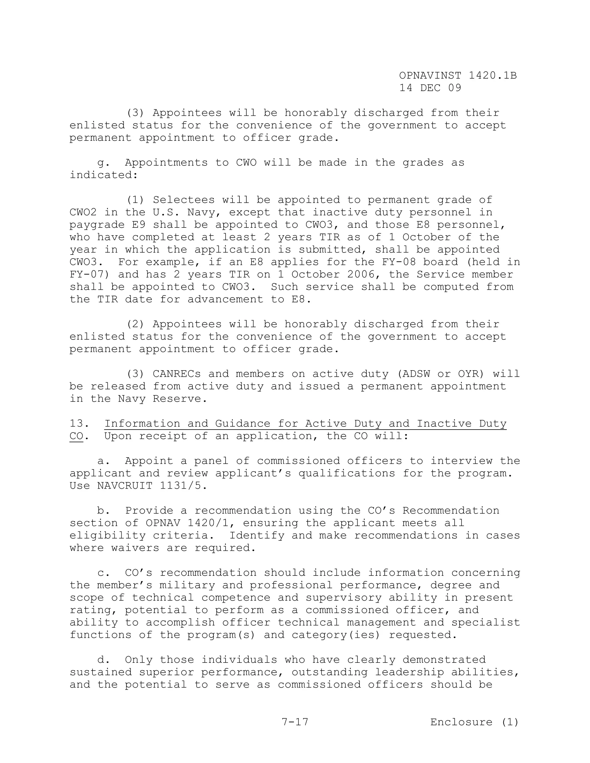 OPNAVINST 1420.1B
                                                14 DEC 09

        (3) Appointees will be honorably discharged from their
enlisted status for the convenience of the government to accept
permanent appointment to officer grade.

    g. Appointments to CWO will be made in the grades as
indicated:

        (1) Selectees will be appointed to permanent grade of
CWO2 in the U.S. Navy, except that inactive duty personnel in
paygrade E9 shall be appointed to CWO3, and those E8 personnel,
who have completed at least 2 years TIR as of 1 October of the
year in which the application is submitted, shall be appointed
CWO3. For example, if an E8 applies for the FY-08 board (held in
FY-07) and has 2 years TIR on 1 October 2006, the Service member
shall be appointed to CWO3. Such service shall be computed from
the TIR date for advancement to E8.

        (2) Appointees will be honorably discharged from their
enlisted status for the convenience of the government to accept
permanent appointment to officer grade.

        (3) CANRECs and members on active duty (ADSW or OYR) will
be released from active duty and issued a permanent appointment
in the Navy Reserve.

13.   Information and Guidance for Active Duty and Inactive Duty
CO.   Upon receipt of an application, the CO will:

    a. Appoint a panel of commissioned officers to interview the
applicant and review applicant’s qualifications for the program.
Use NAVCRUIT 1131/5.

    b. Provide a recommendation using the CO’s Recommendation
section of OPNAV 1420/1, ensuring the applicant meets all
eligibility criteria. Identify and make recommendations in cases
where waivers are required.

    c. CO’s recommendation should include information concerning
the member’s military and professional performance, degree and
scope of technical competence and supervisory ability in present
rating, potential to perform as a commissioned officer, and
ability to accomplish officer technical management and specialist
functions of the program(s) and category(ies) requested.

    d. Only those individuals who have clearly demonstrated
sustained superior performance, outstanding leadership abilities,
and the potential to serve as commissioned officers should be


                               7-17                  Enclosure (1)
 