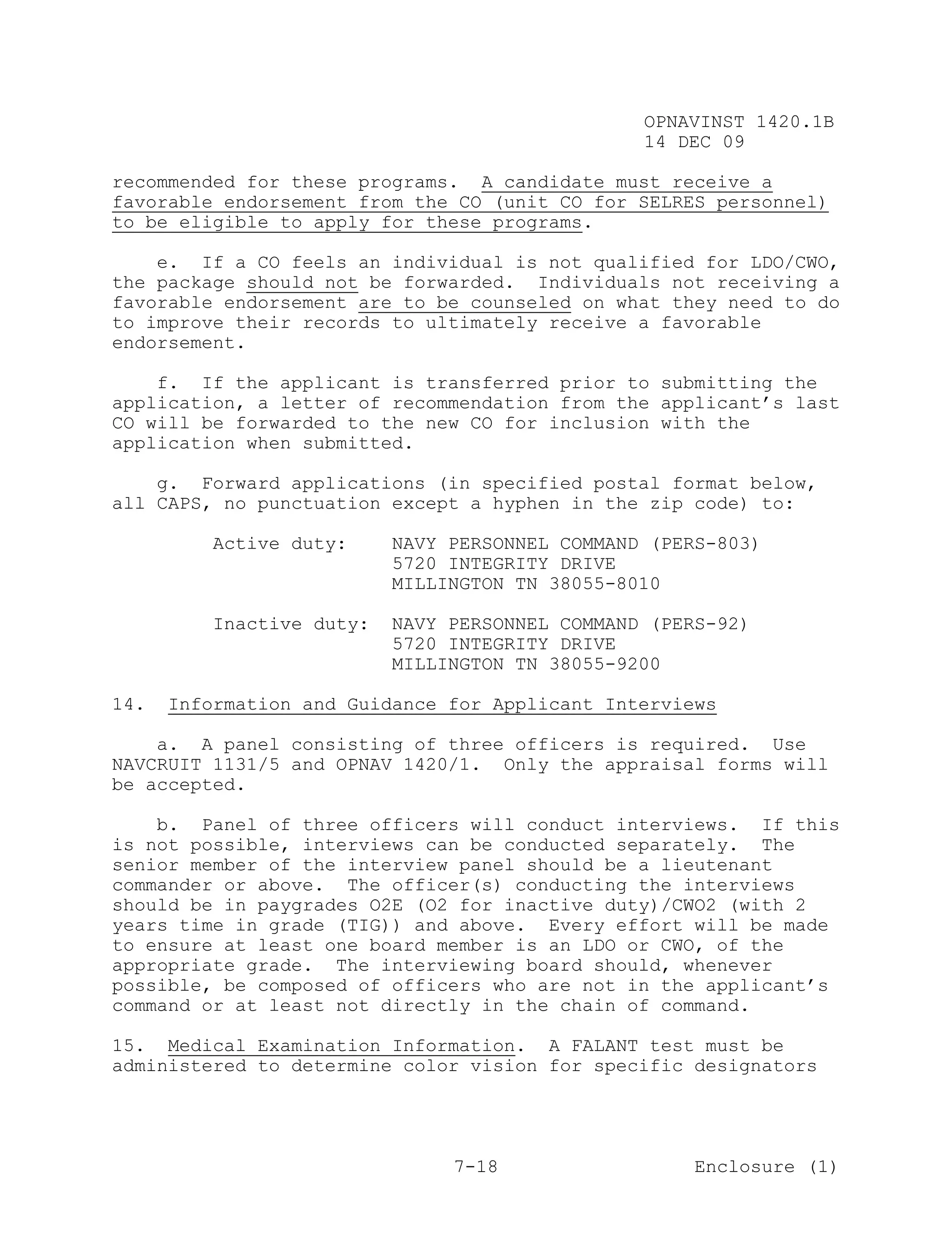 OPNAVINST 1420.1B
                                                14 DEC 09

recommended for these programs. A candidate must receive a
favorable endorsement from the CO (unit CO for SELRES personnel)
to be eligible to apply for these programs.

    e. If a CO feels an individual is not qualified for LDO/CWO,
the package should not be forwarded. Individuals not receiving a
favorable endorsement are to be counseled on what they need to do
to improve their records to ultimately receive a favorable
endorsement.

    f. If the applicant is transferred prior to submitting the
application, a letter of recommendation from the applicant’s last
CO will be forwarded to the new CO for inclusion with the
application when submitted.

    g. Forward applications (in specified postal format below,
all CAPS, no punctuation except a hyphen in the zip code) to:

          Active duty:    NAVY PERSONNEL COMMAND (PERS-803)
                          5720 INTEGRITY DRIVE
                          MILLINGTON TN 38055-8010

         Inactive duty:   NAVY PERSONNEL COMMAND (PERS-92)
                          5720 INTEGRITY DRIVE
                          MILLINGTON TN 38055-9200

14.   Information and Guidance for Applicant Interviews

    a. A panel consisting of three officers is required. Use
NAVCRUIT 1131/5 and OPNAV 1420/1. Only the appraisal forms will
be accepted.

    b. Panel of three officers will conduct interviews. If this
is not possible, interviews can be conducted separately. The
senior member of the interview panel should be a lieutenant
commander or above. The officer(s) conducting the interviews
should be in paygrades O2E (O2 for inactive duty)/CWO2 (with 2
years time in grade (TIG)) and above. Every effort will be made
to ensure at least one board member is an LDO or CWO, of the
appropriate grade. The interviewing board should, whenever
possible, be composed of officers who are not in the applicant’s
command or at least not directly in the chain of command.

15. Medical Examination Information. A FALANT test must be
administered to determine color vision for specific designators




                               7-18                  Enclosure (1)
 