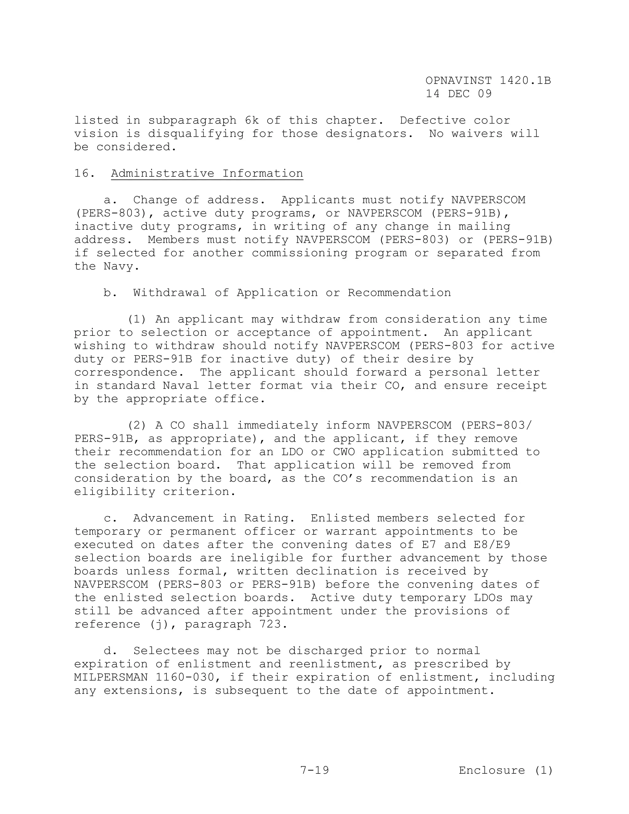 OPNAVINST 1420.1B
                                                  14 DEC 09

listed in subparagraph 6k of this chapter. Defective color
vision is disqualifying for those designators. No waivers will
be considered.

16.   Administrative Information

    a. Change of address. Applicants must notify NAVPERSCOM
(PERS-803), active duty programs, or NAVPERSCOM (PERS-91B),
inactive duty programs, in writing of any change in mailing
address. Members must notify NAVPERSCOM (PERS-803) or (PERS-91B)
if selected for another commissioning program or separated from
the Navy.

      b.   Withdrawal of Application or Recommendation

       (1) An applicant may withdraw from consideration any time
prior to selection or acceptance of appointment. An applicant
wishing to withdraw should notify NAVPERSCOM (PERS-803 for active
duty or PERS-91B for inactive duty) of their desire by
correspondence. The applicant should forward a personal letter
in standard Naval letter format via their CO, and ensure receipt
by the appropriate office.

       (2) A CO shall immediately inform NAVPERSCOM (PERS-803/
PERS-91B, as appropriate), and the applicant, if they remove
their recommendation for an LDO or CWO application submitted to
the selection board. That application will be removed from
consideration by the board, as the CO’s recommendation is an
eligibility criterion.

    c. Advancement in Rating. Enlisted members selected for
temporary or permanent officer or warrant appointments to be
executed on dates after the convening dates of E7 and E8/E9
selection boards are ineligible for further advancement by those
boards unless formal, written declination is received by
NAVPERSCOM (PERS-803 or PERS-91B) before the convening dates of
the enlisted selection boards. Active duty temporary LDOs may
still be advanced after appointment under the provisions of
reference (j), paragraph 723.

    d. Selectees may not be discharged prior to normal
expiration of enlistment and reenlistment, as prescribed by
MILPERSMAN 1160-030, if their expiration of enlistment, including
any extensions, is subsequent to the date of appointment.




                                 7-19                    Enclosure (1)
 
