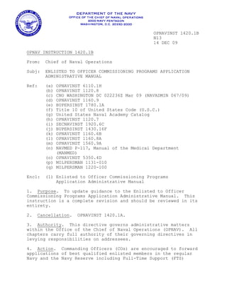 OPNAVINST 1420.1B
                                                N13
                                                14 DEC 09

OPNAV INSTRUCTION 1420.1B

From:   Chief of Naval Operations

Subj:   ENLISTED TO OFFICER COMMISSIONING PROGRAMS APPLICATION
        ADMINISTRATIVE MANUAL

Ref:    (a) OPNAVINST 6110.1H
        (b) OPNAVINST 1120.8
        (c) CNO WASHINGTON DC 022236Z Mar 09 (NAVADMIN 067/09)
        (d) OPNAVINST 1160.9
        (e) BUPERSINST 1780.1A
        (f) Title 10 of United States Code (U.S.C.)
        (g) United States Naval Academy Catalog
        (h) OPNAVINST 1120.7
        (i) SECNAVINST 1920.6C
        (j) BUPERSINST 1430.16F
        (k) OPNAVINST 1160.6B
        (l) OPNAVINST 1160.8A
        (m) OPNAVINST 1560.9A
        (n) NAVMED P-117, Manual of the Medical Department
            (MANMED)
        (o) OPNAVINST 5350.4D
        (p) MILPERSMAN 1131-010
        (q) MILPERSMAN 1220-100

Encl:   (1) Enlisted to Officer Commissioning Programs
            Application Administrative Manual

1. Purpose. To update guidance to the Enlisted to Officer
Commissioning Programs Application Administrative Manual. This
instruction is a complete revision and should be reviewed in its
entirety.

2.   Cancellation.   OPNAVINST 1420.1A.

3. Authority. This directive governs administrative matters
within the Office of the Chief of Naval Operations (OPNAV). All
chapters carry full authority of their governing directives in
levying responsibilities on addressees.

4. Action. Commanding Officers (COs) are encouraged to forward
applications of best qualified enlisted members in the regular
Navy and the Navy Reserve including Full-Time Support (FTS)
 