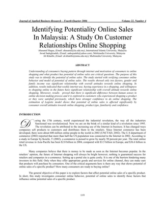 Journal of Applied Business Research – Fourth Quarter 2006

Volume 22, Number 4

Identifying Potentiality Online Sales
In Malaysia: A Study On Customer
Relationships Online Shopping
Ahasanul Haque, (Email: ahasanul@iiu.edu.my), International Islamic University, Malaysia
Javad Sadeghzadeh, (Email: sadeqzadeh@yahoo.com), Multimedia University, Malaysia
Ali Khatibi, (Email: ali.khatibi@mmu.edu.my), Multimedia University, Malaysia

ABSTRACT
Understanding of consumers buying pattern through internet and motivation of consumers to online
shopping and what product has potential of online sales are critical questions. The purpose of this
study was to identify the potential of online sales. The study started with verifying consumer online
behavior and model of potential of online sales. The results showed only two factors, gender and
family income was significant relationship with overall attitudes towards online shopping. In
addition, results indicated that weekly internet use, having experience in e-shopping, and willingness
to shopping online in the future have significant relationship with overall attitude towards online
shopping. Moreover, results proved that there is significant difference between human senses in
online decision-making process and it is explored to customers who experienced shopping a product
or they were satisfied previously, which have stronger confidence to do online shopping. The
estimation of Logistic model shows that potential of online sales is affected significantly by
consumer overall attitudes towards online shopping, product type, familiarity and confidence.

INTRODUCTION

D

uring the 17th century, world experienced the industrial revolution, the way all the industries
functioned was revolutionized. Now we are on the brink of a similar kind of a revolution since 1995.
The revolution can be attributed to the increasing use of the Internet in business. It has changed ways
companies sell products to customers and distributes them to the retailers. Since Internet commerce has been
developed, there were about 600 million online people in the world in 2002 (UNCTAD, 2002). The U.S department of
commerce (2002) reported that more than half the US population was connected to the Internet in 2002. According to
a study in Europe by Koichi, T (2002), e-commerce is poised to grow by nearly 50 percent per year. The total online
retail revenue in Asia-Pacific has been $2.8 billion in 2004, compared with $3.5 billion in Europe, and $36.6 billion in
the US.
Many companies believe that there is money to be made as soon as the Internet becomes popular. In the
retailers’ opinion, the future of Internet shopping will always be bright however; nothing is guaranteed success for
retailers and companies in e-commerce. Setting up a portal site is quite costly. It is one of the barriers hindering many
investors in this field. Only when they offer appropriate goods and services for online channel, they can make sure
that products will purchase by consumers. One of the critical arguments here is there any way that shows potential of
online sales of a specific product? How many consumers are ready to buying online?
The general objective of this paper is to explore factors that affect potential online sales of a specific product.
In short, this study investigates consumer online behavior, potential of online sales to identify those factors that
influence online potential sales of a specific product.

119

 