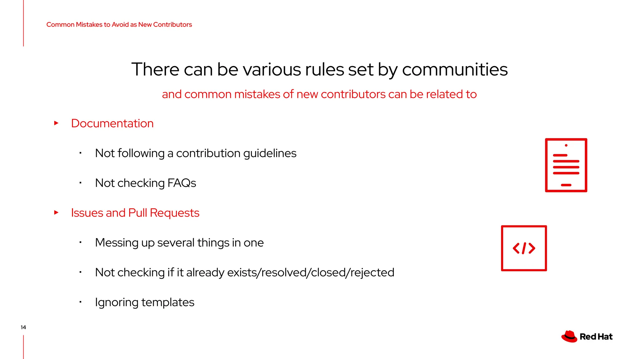 Common Mistakes to Avoid as New Contributors
14
There can be various rules set by communities
▸ Documentation
･ Not following a contribution guidelines
･ Not checking FAQs
▸ Issues and Pull Requests
･ Messing up several things in one
･ Not checking if it already exists/resolved/closed/rejected
･ Ignoring templates
and common mistakes of new contributors can be related to
 