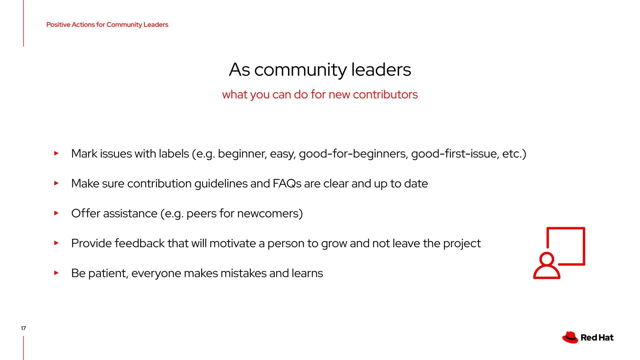 Positive Actions for Community Leaders
17
As community leaders
▸ Mark issues with labels (e.g. beginner, easy, good-for-beginners, good-first-issue, etc.)
▸ Make sure contribution guidelines and FAQs are clear and up to date
▸ Offer assistance (e.g. peers for newcomers)
▸ Provide feedback that will motivate a person to grow and not leave the project
▸ Be patient, everyone makes mistakes and learns
what you can do for new contributors
 