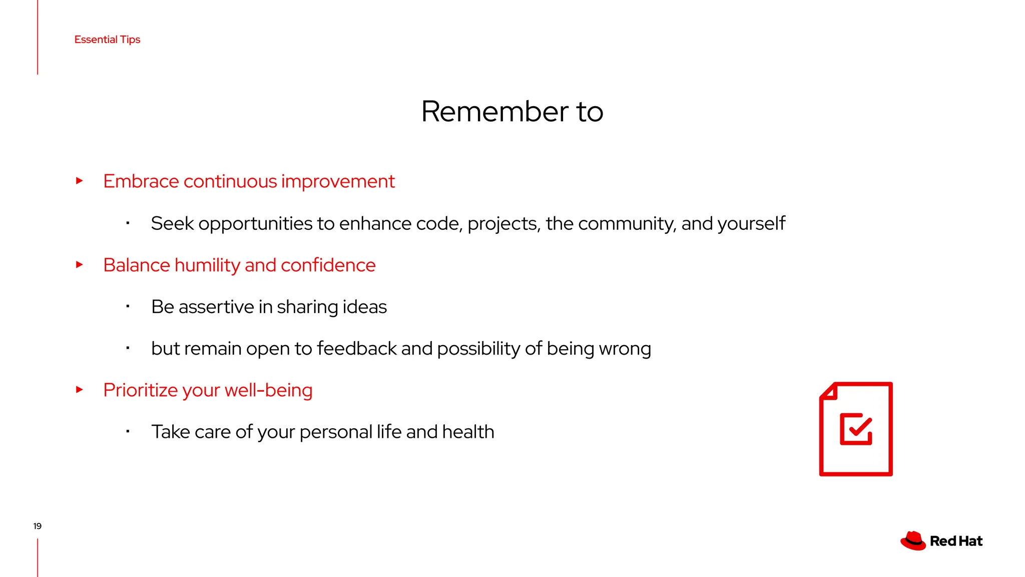 Essential Tips
19
▸ Embrace continuous improvement
･ Seek opportunities to enhance code, projects, the community, and yourself
▸ Balance humility and confidence
･ Be assertive in sharing ideas
･ but remain open to feedback and possibility of being wrong
▸ Prioritize your well-being
･ Take care of your personal life and health
Remember to
 