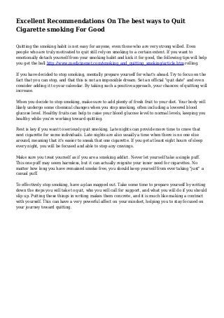 Excellent Recommendations On The best ways to Quit
Cigarette smoking For Good
Quitting the smoking habit is not easy for anyone, even those who are very strong willed. Even
people who are truly motivated to quit still rely on smoking to a certain extent. If you want to
emotionally detach yourself from your smoking habit and kick it for good, the following tips will help
you get the ball http://www.medicinenet.com/smoking_and_quitting_smoking/article.htm rolling.
If you have decided to stop smoking, mentally prepare yourself for what's ahead. Try to focus on the
fact that you can stop, and that this is not an impossible dream. Set an official "quit date" and even
consider adding it to your calendar. By taking such a positive approach, your chances of quitting will
increase.
When you decide to stop smoking, make sure to add plenty of fresh fruit to your diet. Your body will
likely undergo some chemical changes when you stop smoking, often including a lowered blood
glucose level. Healthy fruits can help to raise your blood glucose level to normal levels, keeping you
healthy while you're working toward quitting.
Rest is key if you want to seriously quit smoking. Late nights can provide more time to crave that
next cigarette for some individuals. Late nights are also usually a time when there is no one else
around, meaning that it's easier to sneak that one cigarette. If you get at least eight hours of sleep
every night, you will be focused and able to stop any cravings.
Make sure you treat yourself as if you are a smoking addict. Never let yourself take a single puff.
This one puff may seem harmless, but it can actually reignite your inner need for cigarettes. No
matter how long you have remained smoke free, you should keep yourself from ever taking "just" a
casual puff.
To effectively stop smoking, have a plan mapped out. Take some time to prepare yourself by writing
down the steps you will take to quit, who you will call for support, and what you will do if you should
slip up. Putting these things in writing makes them concrete, and it is much like making a contract
with yourself. This can have a very powerful affect on your mindset, helping you to stay focused on
your journey toward quitting.
 