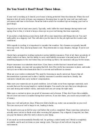Do You Need A Roof? Read These Ideas.
If your roof is working as it should, your house is being protected from the elements. When the roof
begins to fail, all sorts of chaos can commence. Knowing how to care for your roof can really save
you money and time in the future. Read the below article for excellent tips on keeping your roof in
good shape.
Inspect your roof at least once yearly. Typically, roofs suffer the most damage during winter and
spring. Due to this, it is best to keep a close eye on your roof during this time especially.
If you notice a leak during a rain storm, hold off on your inspection until things dry out. You can't
walk safely on a slippery roof. This will allow you the time to do the job right and do it under safe
conditions.
With regards to roofing, it is important to consider the weather. Dry climates can greatly benefit
from clay roofs. They also keep homes cool. They deteriorate in rainy climates, though. If you're not
sure, ask.
Check that a prospective roofing contractor carries liability insurance. First of all, there are plenty of
shady roofers out there, but the ability to carry valid liability insurance is beyond most of them. If
something happens to the roof when they are working up there, the insurance will pay for the issues.
Proper insurance is an absolute must-have. If you have a roofer that isn't insured and causes
property damage, you may end up paying that bill. Ask if the roofer has insurance in place, and make
sure you see written documentation that it is current and sufficient in amount.
What are your roofers credentials? The need for licensing is nearly universal. Ensure that all
documentation is present and in date. Liability insurance is another must-have. Ideally, the
contractor should also carry workers' compensation.
Make sure your materials are in good condition. Lots of leaks occur from improper materials, such
as nails that are the wrong length or cracked shingles. You need to be sure that your shingles are
nice and strong and without cracks, and make sure you are using the right nails.
Make sure a contractor gives you proof of insurance and a license. If they don't have this available,
then it's best not even to consider hiring their services. If you hire them, you could cost yourself a lot
of money.
Keep your roof and gutters clean. Whenever debris builds up, water can accumulate on your roof.
This can cause your roof to begin to rot, leading to leaks.
You should never pay in full for your roof before the work is completed. Many conniving contractors
actually never return to finish work after receiving full payment. Pay a deposit if required, but then
you pay the balance after the work is done to your liking.
If you want an environmentally-friendly roof, try getting a coated metal roof. Metal is completely
recyclable, and it and cut down on your energy costs. This type of roof will not clog up the
environment.
 