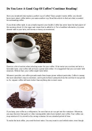 Do You Love A Good Cup Of Coffee? Continue Reading!
Have you wondered what makes a perfect cup of coffee? Since people's tastes differ, you should
know more about coffee before you make another cup. Read this article to find out what is needed
for outstanding coffee.
If you drink coffee right, it can actually improve your health. Coffee has never been the bad aspect of
the morning ritual, it's the sugar and cream that is added to it. For a healthier alternative, try some
almond milk in your latte, with stevia or honey as sweeteners.
Exercise a bit of caution when selecting water for your coffee. If the water you use does not have a
favorable taste, your coffee will not have a great taste either. It is suggested that you use water with
minerals. Without that, your coffee might taste bitter.
Whenever possible, use coffee grounds made from beans grown without pesticides. Coffee is among
the more absorbent crops in existence, and it gets its flavor primarily from the soil that it was grown
in. So, organic coffee will taste better than anything else in most cases.
If you keep your coffee in a refrigerator, be sure that no air can get into the container. Otherwise,
you may discover that garlic or other incompatible odors have tainted your coffee. Your coffee can
reap moisture if it is stored in the wrong container for an extended period of time.
To make the best coffee, you need the best water. You may want to use bottled water; even though
 