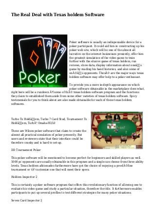The Real Deal with Texas holdem Software
Poker software is usually an indispensable device for a
poker participant. It could aid him in constructing up his
poker web site, which will be one of the almost all
lucrative on the internet businesses presently, offer him
the greatest simulation of the video game to train
further with the elusive game of texas holdem, run
reviews, show data, display information about oneâ€™s
game by reading his hand histories, and also some of
onÃ©â€™s opponents. ThosÃ© are the major ways texas
holdem software may offer help to a poker enthusiast.
To provide you a more in-depth appearance on which
poker software obtainable in the marketplace does what,
right here will be a rundown Ã³f some of thÃ© texas holdem software program and the functions
they claim to established them aside from some other varieties of texas holdem software. Spicy
testimonials for you to think about are also made obtainable for each of these texas holdem
softwares.
Turbo Tx Holdâ€™em, Turbo 7 Card Stud, Tournament Tx
Holdâ€™em, TurbÃ³ Omaha HI/L0
These are Wilson poker software that claim to create the
almost all practical simulation of poker presently. But
users and reviewers state that their interface could be
therefore cranky and is hard to set-up.
DD Tournament Poker
This poker software will be mentioned to become perfect for beginners and skilled players as well.
5000 pc opponents are usually obtainable in this program and a single can choose from three ability
levels. Texas holdem aficionados furthermore have got the choice of enjoying a pre-dÃ©fine
tournament or tÃ³ customize one that will meet their specs.
Holdem Inspector 2
This is certainly a poker software program that offers this revolutionary function of allowing one to
evaluate his video game and study a particular situation, therefore the title. It furthermore enables
participants to put up several profiles to test different strategies for many poker situations.
Seven Card Inspector 2
 