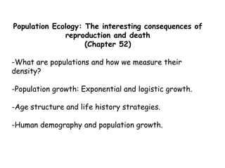 Population Ecology: The interesting consequences of
reproduction and death
(Chapter 52)
-What are populations and how we measure their
density?
-Population growth: Exponential and logistic growth.
-Age structure and life history strategies.
-Human demography and population growth.
 