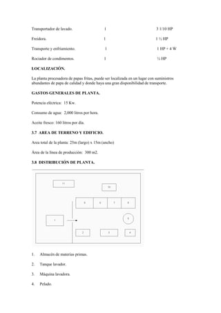 Transportador de lavado. 1 3 1/10 HP
Freidora. 1 1 ½ HP
Transporte y enfriamiento. 1 1 HP + 4 W
Rociador de condimentos. 1 ½ HP
LOCALIZACIÓN.
La planta procesadora de papas fritas, puede ser localizada en un lugar con suministros
abundantes de papa de calidad y donde haya una gran disponibilidad de transporte.
GASTOS GENERALES DE PLANTA.
Potencia eléctrica: 15 Kw.
Consumo de agua: 2,000 litros por hora.
Aceite fresco: 160 litros por día.
3.7 AREA DE TERRENO Y EDIFICIO.
Area total de la planta: 25m (largo) x 15m (ancho)
Área de la línea de producción: 300 m2.
3.8 DISTRIBUCIÓN DE PLANTA.
1. Almacén de materias primas.
2. Tanque lavador.
3. Máquina lavadora.
4. Pelado.
 