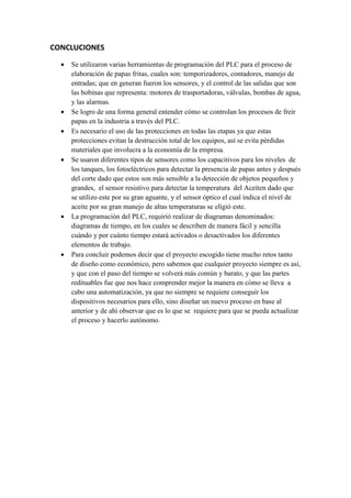 CONCLUCIONES
 Se utilizaron varias herramientas de programación del PLC para el proceso de
elaboración de papas fritas, cuales son: temporizadores, contadores, manejo de
entradas; que en generan fueron los sensores, y el control de las salidas que son
las bobinas que representa: motores de trasportadoras, válvulas, bombas de agua,
y las alarmas.
 Se logro de una forma general entender cómo se controlan los procesos de freír
papas en la industria a través del PLC.
 Es necesario el uso de las protecciones en todas las etapas ya que estas
protecciones evitan la destrucción total de los equipos, así se evita pérdidas
materiales que involucra a la economía de la empresa.
 Se usaron diferentes tipos de sensores como los capacitivos para los niveles de
los tanques, los fotoeléctricos para detectar la presencia de papas antes y después
del corte dado que estos son más sensible a la detección de objetos pequeños y
grandes, el sensor resistivo para detectar la temperatura del Aceiten dado que
se utilizo este por su gran aguante, y el sensor óptico el cual indica el nivel de
aceite por su gran manejo de altas temperaturas se eligió este.
 La programación del PLC, requirió realizar de diagramas denominados:
diagramas de tiempo, en los cuales se describen de manera fácil y sencilla
cuándo y por cuánto tiempo estará activados o desactivados los diferentes
elementos de trabajo.
 Para concluir podemos decir que el proyecto escogido tiene mucho retos tanto
de diseño como económico, pero sabemos que cualquier proyecto siempre es así,
y que con el paso del tiempo se volverá más común y barato, y que las partes
redituables fue que nos hace comprender mejor la manera en cómo se lleva a
cabo una automatización, ya que no siempre se requiere conseguir los
dispositivos necesarios para ello, sino diseñar un nuevo proceso en base al
anterior y de ahí observar que es lo que se requiere para que se pueda actualizar
el proceso y hacerlo autónomo.
 