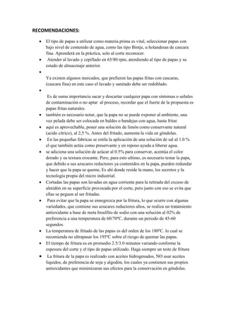 RECOMENDACIONES:
 El tipo de papas a utilizar como materia prima es vital, seleccionar papas con
bajo nivel de contenido de agua, como las tipo Bintje, u holandesas de cascara
fina. Aprenderá en la práctica, solo al corte reconocer.
 Atender al lavado y cepillado en 65/80 rpm, atendiendo al tipo de papas y su
estado de almacenaje anterior.

Ya existen algunos mercados, que prefieren las papas fritas con cascaras,
(cascara fina) en este caso el lavado y sanitado debe ser redoblado.

Es de suma importancia sacar y descartar cualquier papa con síntomas o señales
de contaminación o no aptar al proceso, recordar que el fuerte de la propuesta es
papas fritas naturales.
 también es necesario notar, que la papa no se puede exponer al ambiente, una
vez pelada debe ser colocada en baldes o bandejas con agua, hasta fritar.
 aquí es aprovechable, poner una solución de limón como conservante natural
(acido cítrico), al 2,5 %. Antes del fritado, aumenta la vida en góndolas.
 En las pequeñas fabricas se estila la aplicación de una solución de sal al 1.0 %
el que también actúa como preservante y en reposo ayuda a liberar agua.
 se adiciona una solución de azúcar al 0.5% para conservar, acentúa el color
dorado y su textura crocante. Pero, para esto ultimo, es necesario testar la papa,
que debido a sus azucares reductores ya contenidos en la papa, pueden redundar
y hacer que la papa se queme, Es ahí donde reside la mano, los secretos y la
tecnología propia del micro industrial.
 Cortadas las papas son lavadas en agua corriente para la retirada del exceso de
almidón en su superficie provocada por el corte, pero junto con eso se evita que
ellas se peguen al ser fritadas.
 Para evitar que la papa se ennegrezca por la fritura, lo que ocurre con algunas
variedades, que contiene sus azucares reductores altos, se realiza un tratamiento
antioxidante a base de meta bisulfito de sodio con una solución al 02% de
preferencia a una temperatura de 60/70ºC. durante un periodo de 45-60
segundos.
 La temperatura de fritado de las papas es del orden de los 180ºC. lo cual se
recomienda no ultrapasar los 195ºC sobre el riesgo de quemar las papas.
 El tiempo de fritura es en promedio 2.5/3.0 minutos variando conforme la
espesura del corte y el tipo de papas utilizado. Haga siempre un teste de fritura
 La fritura de la papa es realizado con aceites hidrogenados, NO usar aceites
líquidos, de preferencia de soja y algodón, los cuales ya contienen sus propios
antioxidantes que minimizaran sus efectos para la conservación en góndolas.
 