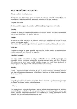 DESCRIPCIÓN DEL PROCESO.
Almacenamiento de materia prima
Este paso es muy importante ya que se seleccionan las papas con contenido de azúcar bajos o se
los almacena a una temperatura que produzca la minimización de estas sustancias.
Cargado en la tolva
Se llena una tolva de papas de capacidad de 2.5 toneladas que luego van a ser lavadas.
Lavado.
Primero, las papas son completamente lavadas, no sólo por razones higiénicas, sino también
para prevenir la suciedad o los granitos de arena.
Pelado.
Se realiza un lavado por medio de una cuba giratoria que por medio de friccion de varios
rodillos que realiza el pelado
Las ventajas de los peladores por fricción son que ellos son sencillos, sólidos, y de bajo costo.
Separador
Después de peladas, las papas pequeñas son separadas de las grandes por medio de unas
rendijas hechas solo para el paso de las pequeñas.
Cortado o rebanado.
Las papas peladas son cortadas en rodajas o rebanadas de 1/15 a 1/25 pulgadas por una
rebanadora rotativa. (Se obtiene una media de 36 patatas por cada patata, cada rodaja se corta a
1,5 milímetros de grosor como medida estándar, aunque esto puede variar graduando la
máquina para el corte, dependiendo de las necesidades de la industria)
Lavado
Debido a la gran velocidad de la corriente de agua, la patata se lanza por la cuchilla. Gracias a
esta alta velocidad (aproximadamente 100 kilómetros por hora) se puede conseguir cualquier
forma que se desee.
Secado
Luego de que se lavan las patatas en agua fría durante un minuto y posteriormente pasan por
un túnel de secado para eliminar el exceso de agua.
Fritura.
Este equipo incluye freidoras calentadas por tuberías de inmersión de gas así como de unidades
suministradas por cambiadores de calor externo. Hay un sistema transportador especial que
empuja cualquier rebanada flotante debajo de la superficie del aceite y disminuye su avance
hasta que ellos reciban suficiente tratamiento de calor.
 