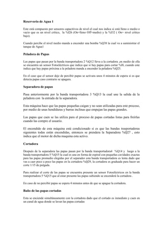 Reservorio de Agua 1
Este está compuesto por sensores capacitivos de nivel el cual nos indica si está lleno o medio o
vacio que es un nivel crítico, la %I26 (On=lleno Off=medio) y la %I32 ( On= nivel crítico
bajo).
Cuando percibe el nivel medio manda a encender una bomba %Q38 la cual va a suministrar el
tanque de Agua1
Peladora de Papas
Las papas que pasan por la banda transportadora 2 %Q12 lleva a la cortadora ,en medio de ella
se encuentra un sensor Fotoeléctricos que indica que si hay papas para cortar %I8, cuando este
indica que hay papas próxima a la peladora manda a encender la peladora %Q25.
En el caso que el sensor deje de percibir papas se activara unos 4 minutos de espera si es que
detecta papas caso contrario se apagara.
Separadora de papas
Pasa anteriormente por la banda transportadora 3 %Q13 la cual une la salida de la
peladora con la entrada de la separadora.
Esta máquina hace que las papas pequeñas caigan y no sean utilizadas para este proceso,
por medio de unas hendiduras y barras inclinas que empujan las papas grandes.
Las papas que caen se las utiliza para el proceso de papas cortadas listas para freírlas
cuando las compre el usuario.
El encendido de esta máquina está condicionado si es que las bandas trasportadoras
siguientes todas están encendidas, entonces se prendera la Separadora %Q27 , esto
indica que el motor de dicha maquina esta activo.
Cortadora
Después de la separadora las papas pasan por la banda transportadora4 %Q14 y luego a la
banda transportadora 5 %Q15 la cual es una en forma de espiral con pequeñas cavidades exactas
para las papas promedio elegidas por el separador esta banda transportadora es lenta dado que
vas a caer poco a poco las papas en la cortadora %Q29, la cortadora es graduada para hacer un
corte 1/15 de pulgada.
Para realizar el corte de las papas se encuentra presente un sensor Fotoeléctricos en la banda
transportadora 5 %Q15 que al estar presente las papas subiendo se encenderá la cortadora .
En caso de no percibir papas se espera 4 minutos antes de que se apague la cortadora.
Baño de las papas cortadas
Esta se enciende simultáneamente con la cortadora dado que el cortado es inmediato y caen en
un canal de agua donde se lavan las papas cortadas
 