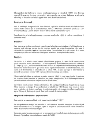 El encendido del baño se lo conoce con la apertura de la válvula 2 %Q35, pero debe de
estar el Reservorio de agua en un nivel alto o medio, no critico dado que se cierra la
válvula y la maquina cortadora y por ende todo de ahí en adelante.
Reservorio de Agua 2
Este es un tanque de agua el cual tiene sensores capacitivo de nivel el cual nos índica si está
lleno o medio o vacio que es un nivel crítico, la %I27 (On=lleno Off=medio) y la %I33 ( On=
nivel crítico bajo). Cuando percibe el nivel crítico manda a una alarma %Q41
Cuando percibe el nivel medio manda a encender una bomba %Q28 la cual va a suministrar el
tanque de Agua1
Escurrido
Este proceso se realiza cuando está pasando por la banda transportadora 6 %Q16 dado que la
maquina está colocado encima de ella con una secado que ocupa la mitad de ella, para el
encendido del escurrido %Q44 se coloco un sensor Fotoeléctricos %I10 a la entrada de la banda
transportadora 6 la cual indica que si hay papas próximo a la máquina de Escurrido.
Freidora
La freidora es la primera en encenderse y la ultima en apagarse, la condición de encenderse es
que el tanque de Aceite este lleno %I3 lo cual después de la marcha se encienden las calderas 1
y 2 %Q51 y %Q52, estas calientan el aceite el nivel de temperatura se lo manipula por medio
de sensores de nivel resistivos que censa si esta baja la temperatura o en alta temperatura , nos
indica si la temperatura es adecuada con la salida %Q5, en caso de bajar la temperatura se
enciende una caldera auxiliar %Q8 y en caso de subir se apaga una caldera.
Al encender la freidora se enciende un motor giratorio %Q42 el cuan hace circular el aceite de
un extremo al otro, también se encenderá una banda transportadora de la freidora pero esta se
encendió secuencialmente en conjunto con las demás banda.
La freidora consta con un filtrado automatizado del aceite pero dado que el aceite no se puede
filtrar mucho y su tiempo de uso es limitado se añadió una %I11 la cual hace poner en pausa
todo lo anterior a la freidora para hacer el cambio de aceite, este proceso no se hace mucho dado
que el filtrado de dicho aceite puede durar en la jornada de trabajo del día.
Maquina Eliminadora de papas quemas.
Este proceso se encuentra fijado en la banda transportadora 7 %Q17
En este proceso se encarga una maquina la cual tienes un software encargado de detectar por
medio de sensores %I12 lo cual para captar la imagen en color se necesitan varios sistemas de
filtros de color en el sensor de imagen.
Luego de captar la papa quemada este se encarga se succionarla la papa defectuosa por medio
de motor Aspiradora, esto se indica por medio de %Q48
 