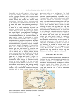 Am-Euras. J. Agric. & Environ. Sci., 15 (1): 78-84, 2015
79
the trend of using fan-pad evaporative cooling systems greenhouse shading net as cooling pads. They found
in agricultural buildings is increasing, but the rate of this
increase is inhibited by the high costs of commercial pad
materials [5]. The use of evaporative cooling pads is a
reliable method but requires the greatest power
consumption. Evaporative cooling systems are based
on the exchange of evaporated water from sensible heat
to latent heat, where water is supplied mechanically.
The decrease in air temperature is due to the evaporation
of water in air. Thus, temperature decreases with
increasing humidity, while the enthalpy of air remains
constant during the process. Fan pads, fogging systems
and roof evaporative cooling are some of the current
evaporative cooling methods [6]. Commercially available
cooling pads are expensive and accordingly, there is an
urgent need to evaluate the performance of suitable
locally available materials when used as cooling pads,
particularly for rural agricultural buildings. In fact, many
studies were carried out to evaluate the use of locally
available materials as cooling pads, such as: expanded
clay, sawdust, vegetable fiber and coal [7], discarded clay
bricks, corn-cob and charcoal [8]; ground sponge, stem
sponge, jute fiber and charcoal [9]. Moreover, the
reported efficiency of some locally available materials was
79% for charcoal, 48% for hazelnut rind and 96% for
wood shavings [10]; 89.6 to 92.8% for coir fiber [11];
47.22% to 85.51% for fine fabric and 63.88 to 86.32% for
coarse fabric [5]; 39.9% for palm fiber, 62.1% for jute [12].
Cellulose pads expanded clay and vegetable fiber were
recommended as pad materials for evaporative cooling
systems by Tncoco et al. [7]. On the other hand and
according to the results of the study by Dzivama et al. [9],
stem sponge showed superior pad material qualities
compared to ground sponge, jute fiber and charcoal.
Gunhan et al. [13] evaluated the suitability of some local
materials such as pumice stones, volcanic tuff and
that volcanic tuff was a good alternative pad material.
It gave an evaporative saturation efficiency of 63-81%.
Ahmed et al. [14] studied sliced wood, straw and celdek
cellulose as materials for evaporative cooling pads.
Sliced wood pads have more cooling efficiency and crop
productivity under greenhouse conditions. From the
research studies mentioned above, it become clear that
there are no studies about luffa and straw fiber and
sackcloth as wetted pad materials. In addition, both pads
materials mentioned above are low cost and easy-to-find
in world. Therefore, we consider using those materials as
evaporative cooling pad in terms of saturation efficiency
and pressure drop across wetted pad. Therefore the
present study mainly aims to study the evaporative
cooling efficiency and environmental factors of celdek
pads, luffa pads, straw fiber pads and sackcloth pads as
wetted pads in evaporative cooling system. In order to
achieve this aim, the following objectives are proposed:
To determine the effects of different types and
thicknesses of local evaporative cooling pads on the
cooling efficiency inside a greenhouse. To assess the
optimum water flow rate for the different types and
thicknesses of the selected evaporative cooling pads.
MATERIALS AND METHODS
Sudan is located in the northeast part of the African
Continent, has many states, this study in Gezira state, it is
located in central Sudan between Blue Nile flowing east
from Tanah lake from Ethiopia and white Nile flowing
westfrom Victoria from Uganda. This study was
conducted in the Gezira University in Wadmedani town,
Gezira State, Sudan (14° 23'N, 33° 29'E, 405 m above sea
level) (Fig. 1).
Fig 1: Map of republic of Sudan showing the location of Wedmedani.
Source: www.thecombtravel.com
 