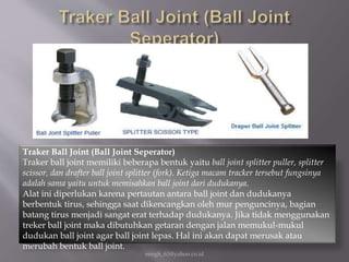 eengh_63@yahoo.co.id
Traker Ball Joint (Ball Joint Seperator)
Traker ball joint memiliki beberapa bentuk yaitu ball joint splitter puller, splitter
scissor, dan drafter ball joint splitter (fork). Ketiga macam tracker tersebut fungsinya
adalah sama yaitu untuk memisahkan ball joint dari dudukanya.
Alat ini diperlukan karena pertautan antara ball joint dan dudukanya
berbentuk tirus, sehingga saat dikencangkan oleh mur penguncinya, bagian
batang tirus menjadi sangat erat terhadap dudukanya. Jika tidak menggunakan
treker ball joint maka dibutuhkan getaran dengan jalan memukul-mukul
dudukan ball joint agar ball joint lepas. Hal ini akan dapat merusak atau
merubah bentuk ball joint.
 