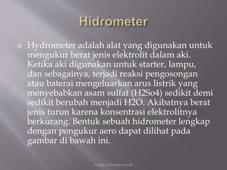  Hydrometer adalah alat yang digunakan untuk
mengukur berat jenis elektrolit dalam aki.
Ketika aki digunakan untuk starter, lampu,
dan sebagainya, terjadi reaksi pengosongan
atau baterai mengeluarkan arus listrik yang
menyebabkan asam sulfat (H2So4) sedikit demi
sedikit berubah menjadi H2O. Akibatnya berat
jenis turun karena konsentrasi elektrolitnya
berkurang. Bentuk sebuah hidrometer lengkap
dengan pengukur aero dapat dilihat pada
gambar di bawah ini.
eengh_63@yahoo.co.id
 