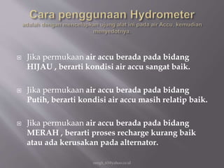  Jika permukaan air accu berada pada bidang
HIJAU , berarti kondisi air accu sangat baik.
 Jika permukaan air accu berada pada bidang
Putih, berarti kondisi air accu masih relatip baik.
 Jika permukaan air accu berada pada bidang
MERAH , berarti proses recharge kurang baik
atau ada kerusakan pada alternator.
eengh_63@yahoo.co.id
 