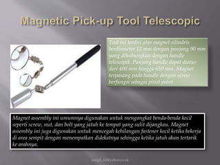 eengh_63@yahoo.co.id
Tool ini terdiri atas magnet silindris
berdiameter 12 mm dengan panjang 90 mm
yang dihubungkan dengan handle
telescopik. Panjang handle dapat diatur
dari 400 mm hingga 650 mm. Magnet
terpasang pada handle dengan screw
berfungsi sebagai pivot point
Magnet assembly ini umumnya digunakan untuk mengangkat benda-benda kecil
seperti screw, nut, dan bolt yang jatuh ke tempat yang sulit dijangkau. Magnet
assembly ini juga digunakan untuk mencegah kehilangan fastener kecil ketika bekerja
di area sempit dengan menempatkan didekatnya sehingga ketika jatuh akan tertarik
ke arahnya.
 