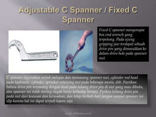 eengh_63@yahoo.co.id
Fixed C spanner menyerupai
box end wrench yang
terpotong. Pada ujung
gripping jaw terdapat sebuah
drive pin yang dimasukkan ke
dalam drive hole pada spanner
nut.
C spanner digunakan untuk melepas dan memasang spanner nut, cylinder rod head
pada hydraulic cylinder, sprocket retaining nut pada beberapa mesin, dsb. Pastikan
bahwa drive pin terpasang dengan kuat pada lubang drive pin di nut yang mau dibuka,
dan spanner ini tidak miring (tegak lurus terhadap benda). Periksa lubang drive pin
pada nut dari keausan dan kerusakan, dan tetap berhati-hati jangan sampai spanner ini
slip karena hal ini dapat terjadi kapan saja
 