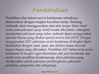 eengh_63@yahoo.co.id
Pemilihan alat dalam servis kendaraan sebaiknya
disesuaikan dengan tingkat kesulitan kerja. Seorang
mekanik akan menggunakan alat-alat tangan (basic hand
tools) pada pekerjaan yang relatif mudah dikerjakan, sedangkan
menghadapi pekerjaan yang sukar, mekanik dapat menggunakan
alat-alat khusus yang disebut special service tool (SST). Dengan
menggunakan SST, pekerjaan servis kendaraan di bengkel dapat
diselesaikan dengan cepat, tepat, dan efisieen tanpa merusak
bagian-bagian yang dikerjakan. Pemilihan SST dalam kerja servis
kendaraan di bengkel sagat ditentukan oleh jenis kendaraan dan
model serta spesifikasi kendaraannya. Jenis pekerjaan yang
dimaksudkan adalah pekerjaan pembongkaran, pekerjaan
perakitan, penyetelan, dan sebagainya.
 