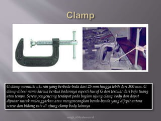 eengh_63@yahoo.co.id
G clamp memiliki ukuran yang berbeda-beda dari 25 mm hingga lebih dari 300 mm. G
clamp diberi nama karena bentuk badannya seperti huruf G dan terbuat dari baja tuang
atau tempa. Screw pengencang terdapat pada bagian ujung clamp body dan dapat
diputar untuk melonggarkan atau mengencangkan benda-benda yang dijepit antara
screw dan bidang rata di ujung clamp body lainnya
 