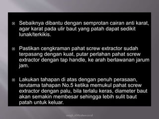 Sebaiknya dibantu dengan semprotan cairan anti karat,
agar karat pada ulir baut yang patah dapat sedikit
lunak/terkikis.
 Pastikan cengkraman pahat screw extractor sudah
terpasang dengan kuat, putar perlahan pahat screw
extractor dengan tap handle, ke arah berlawanan jarum
jam.
 Lakukan tahapan di atas dengan penuh perasaan,
terutama tahapan No.5 ketika memukul pahat screw
extractor dengan palu, bila terlalu keras, diameter baut
akan semakin membesar sehingga lebih sulit baut
patah untuk keluar.
eengh_63@yahoo.co.id
 
