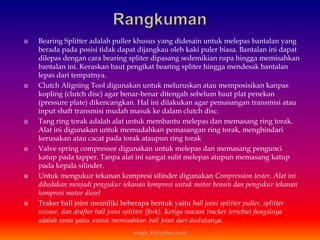  Bearing Splitter adalah puller khusus yang didesain untuk melepas bantalan yang
berada pada posisi tidak dapat dijangkau oleh kaki puler biasa. Bantalan ini dapat
dilepas dengan cara bearing spliter dipasang sedemikian rupa hingga memisahkan
bantalan ini. Keraskan baut pengikat bearing spliter hingga mendesak bantalan
lepas dari tempatnya.
 Clutch Aligning Tool digunakan untuk meluruskan atau memposisikan kanpas
kopling (clutch disc) agar benar-benar ditengah sebelum baut plat penekan
(pressure plate) dikencangkan. Hal ini dilakukan agar pemasangan transmisi atau
input shaft transmisi mudah masuk ke dalam clutch disc.
 Tang ring torak adalah alat untuk membantu melepas dan memasang ring torak.
Alat ini digunakan untuk memudahkan pemasangan ring torak, menghindari
kerusakan atau cacat pada torak ataupun ring torak
 Valve spring compressor digunakan untuk melepas dan memasang pengunci
katup pada tapper. Tanpa alat ini sangat sulit melepas atupun memasang katup
pada kepala silinder.
 Untuk mengukur tekanan kompresi silinder digunakan Compression tester. Alat ini
dibedakan menjadi pengukur tekanan kompresi untuk motor bensin dan pengukur tekanan
kompresi motor diesel
 Traker ball joint memiliki beberapa bentuk yaitu ball joint splitter puller, splitter
scissor, dan drafter ball joint splitter (fork). Ketiga macam tracker tersebut fungsinya
adalah sama yaitu untuk memisahkan ball joint dari dudukanya.
eengh_63@yahoo.co.id
 