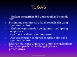 1. Jelaskan pengertian SST dan sebutkan 5 contoh
SST.
2. Piston ring compressor adalah sebuah alat yang
digunakan untuk…………
3. Jelaskan kegunaan dan penggunaan coil spring
compressor.
4. Apa fungsi valve spring copressor
5. Disc brake piston compressor adalah alat yang
digunakan untuk…..
6. Jelaskan alat yang digunakan untuk mengeluarkan
baut yang patah dan tertinggal, jelaskan
prosedurnya.
eengh_63@yahoo.co.id
 