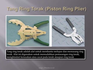 eengh_63@yahoo.co.id
Tang ring torak adalah alat untuk membantu melepas dan memasang ring
torak. Alat ini digunakan untuk memudahkan pemasangan ring torak,
menghindari kerusakan atau cacat pada torak ataupun ring torak
 