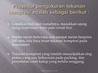  Lepaskan busi dari rumahnya, masukkan ujung
slang compression tester pada rumah busi
 Starter mesin beberapa saat sampai mesin berputar
200 rpm, lalu baca besar tekanan kompresi pada
manometer
 Tekanan kompresi yang rendah menunjukkan ring
piston yang aus, kebocoran pada packing, dan
penyetelan celah katup yang terlalu renggang.
eengh_63@yahoo.co.id
 