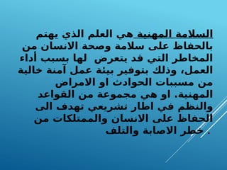 ‫المهنية‬ ‫السالمة‬
‫يهتم‬ ‫الذي‬ ‫العلم‬ ‫هي‬
‫من‬ ‫االنسان‬ ‫وصحة‬ ‫سالمة‬ ‫على‬ ‫بالحفاظ‬
‫أداء‬ ‫بسبب‬ ‫لها‬ ‫يتعرض‬ ‫قد‬ ‫التي‬ ‫المخاطر‬
‫خالية‬ ‫آمنة‬ ‫عمل‬ ‫بيئة‬ ‫بتوفير‬ ‫وذلك‬ ،‫العمل‬
‫االمراض‬ ‫او‬ ‫الحوادث‬ ‫مسببات‬ ‫من‬
‫القواعد‬ ‫من‬ ‫مجموعة‬ ‫هي‬ ‫او‬ .‫المهنية‬
‫الى‬ ‫تهدف‬ ‫تشريعي‬ ‫اطار‬ ‫في‬ ‫والنظم‬
‫من‬ ‫والممتلكات‬ ‫االنسان‬ ‫على‬ ‫الحفاظ‬
‫والتلف‬ ‫االصابة‬ ‫خطر‬ .
 