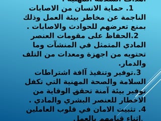 : ‫المهنية‬ ‫السالمة‬ ‫اهداف‬
1
‫االصابات‬ ‫من‬ ‫االنسان‬ ‫حماية‬ .
‫وذلك‬ ‫العمل‬ ‫بيئة‬ ‫مخاطر‬ ‫عن‬ ‫الناجمة‬
. ‫واالصابات‬ ‫للحوادث‬ ‫تعرضهم‬ ‫بمنع‬
2
‫العنصر‬ ‫مقومات‬ ‫على‬ ‫الحفاظ‬.
‫وما‬ ‫المنشآت‬ ‫في‬ ‫المتمثل‬ ‫المادي‬
‫التلف‬ ‫من‬ ‫ومعدات‬ ‫اجهزة‬ ‫من‬ ‫تحتويه‬
.‫والدمار‬
3
‫اشتراطات‬ ‫آافة‬ ‫وتنفيذ‬ ‫توفير‬.
‫تكفل‬ ‫التي‬ ‫المهنية‬ ‫والصحة‬ ‫السالمة‬
‫من‬ ‫الوقاية‬ F
‫ق‬‫تحق‬ ‫آمنة‬ ‫بيئة‬ ‫توفير‬
. ‫والمادي‬ ‫البشري‬ ‫للعنصر‬ ‫االخطار‬
4
‫العاملين‬ ‫قلوب‬ ‫في‬ ‫االمان‬ ‫تثبيت‬ .
‫بالعمل‬ ‫قيامهم‬ ‫اثناء‬.
 