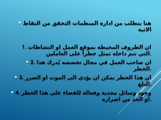  ‫النقاط‬ ‫من‬ ‫التحقق‬ ‫المنظمات‬ ‫ادارة‬ ‫من‬ ‫يتطلب‬ ‫هنا‬
‫االتية‬
1. ‫النشاطات‬ ‫او‬ ‫العمل‬ ‫بموقع‬ ‫المحيطة‬ ‫الظروف‬ ‫ان‬
‫العاملين‬ ‫على‬ ً‫خطرا‬ ‫تمثل‬ ‫داخله‬ ‫تتم‬ ‫التي‬.
 2. ‫هذا‬ ‫درك‬ُ‫ي‬ ‫تخصصه‬ ‫مجال‬ ‫في‬ ‫العمل‬ ‫صاحب‬ ‫ان‬
‫الخطر‬.
 3. ‫الضرر‬ ‫او‬ ‫الموت‬ ‫الى‬ ‫يؤدي‬ ‫ان‬ ‫يمكن‬ ‫الخطر‬ ‫هذا‬ ‫ان‬
‫البلغ‬.
 4. ‫الخطر‬ ‫هذا‬ ‫على‬ ‫للقضاء‬ ‫وفعالة‬ ‫مجدية‬ ‫وسائل‬ ‫وجود‬
‫اضراره‬ ‫من‬ ‫الحد‬ ‫او‬.
 