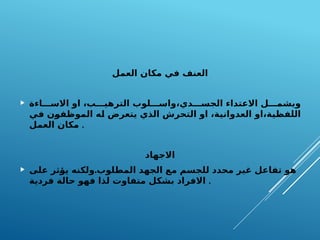 ‫العمل‬ ‫مكان‬ ‫في‬ ‫العنف‬
 ‫اءة‬FFF‫االس‬ ‫او‬ ،‫ب‬FFF‫الترهي‬ ‫لوب‬FFF‫واس‬،‫دي‬FFF‫الجس‬ ‫االعتداء‬ ‫ل‬FFF‫ويشم‬
‫ي‬F
‫ف‬ ‫ن‬F
‫و‬‫الموظف‬ ‫ه‬F
‫ل‬ ‫يتعرض‬ ‫الذي‬ ‫التحرش‬ ‫او‬ ،‫ة‬F
‫ي‬‫العدوان‬ ‫او‬،‫ة‬F
‫ي‬‫اللفظ‬
‫العمل‬ ‫مكان‬ .
‫االجهاد‬
 .
‫على‬ ‫ثر‬F
‫ؤ‬‫ي‬ ‫ولكنه‬ ‫المطلوب‬ ‫الجهد‬ ‫مع‬ ‫للجسم‬ ‫محدد‬ ‫غير‬ ‫تفاعل‬ ‫هو‬
‫فردية‬ ‫حالة‬ ‫فهو‬ ‫لذا‬ ‫متفاوت‬ ‫بشكل‬ ‫االفراد‬ .
 