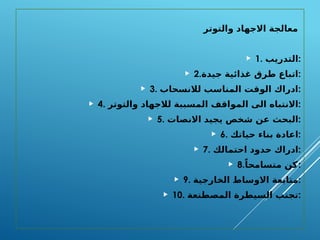 ‫والتوتر‬ ‫االجهاد‬ ‫معالجة‬
 1. ‫التدريب‬:
 2.‫جيدة‬ ‫غذائية‬ ‫طرق‬ ‫اتباع‬:
 3. ‫لالنسحاب‬ ‫المناسب‬ ‫الوقت‬ ‫ادراك‬:
 4. ‫والتوتر‬ ‫لالجهاد‬ ‫المسببة‬ ‫المواقف‬ ‫الى‬ ‫االنتباه‬:
 5. ‫االنصات‬ ‫يجيد‬ ‫شخص‬ ‫عن‬ ‫البحث‬:
 6. ‫حياتك‬ ‫بناء‬ ‫اعادة‬:
 7. ‫احتمالك‬ ‫حدود‬ ‫ادراك‬:
 8.ً‫متسامحا‬ ‫كن‬:
 9. ‫الخارجية‬ ‫االوساط‬ ‫متابعة‬:
 10. ‫المصطنعة‬ ‫السيطرة‬ ‫تجنب‬:
 