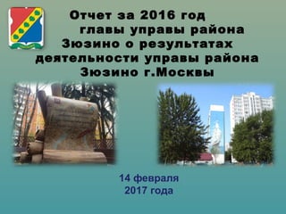 Отчет за 2016 год
главы управы района
Зюзино о результатах
деятельности управы района
Зюзино г.Москвы
14 февраля
2017 года
 