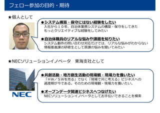 フェロー参加の目的・期待
★個人として
●システム構築・保守にはない経験をしたい
入社から１０年、自治体業務システムの構築・保守をしてきた
もっとクリエイティブな経験をしてみたい
●自治体職員のリアルな悩みや課題を知りたい
システム動作の問い合わせ対応だけでは、リアルな悩みがわからない
情報推進課の研修生として原課の悩みを聞いてみたい
★NECソリューションイノベータ 東海支社として
●共創活動・地方創生活動の現場観・現場力を養いたい
「ＨＷ／ＳＷを売る」でなく「現場で共に考える」ビジネスへの
過渡期が今である。そのための現場観・現場力を養いたい。
●オープンデータ関連ビジネスへつなげたい
NECソリューションイノベータとしてお手伝いできることを模索
 