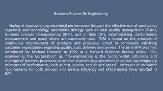 Business Process Re-Engineering
Aiming at improving organizational performance through the effective use of production
capability and technology, operations strategy such as total quality management (TQM),
business process re-engineering (BPR), just in time (JIT), benchmarking, performance
measurement and many others are commonly used. TQM is based on the principle of
continuous improvement of products and processes aimed at continually satisfying
customer expectations regarding quality, cost, delivery and service. The term BPR was first
introduced by Michael Hammer in 1990 at a Harvard Business Review article. “Re-
engineering the Corporation” as, “Re-engineering is the fundamental rethinking and
redesign of business processes to achieve dramatic improvements in critical, contemporary
measures of performance, such as cost, quality, service and speed” Increases in consumer
requirements for both product and service efficiency and effectiveness have resulted in
BPR.
 
